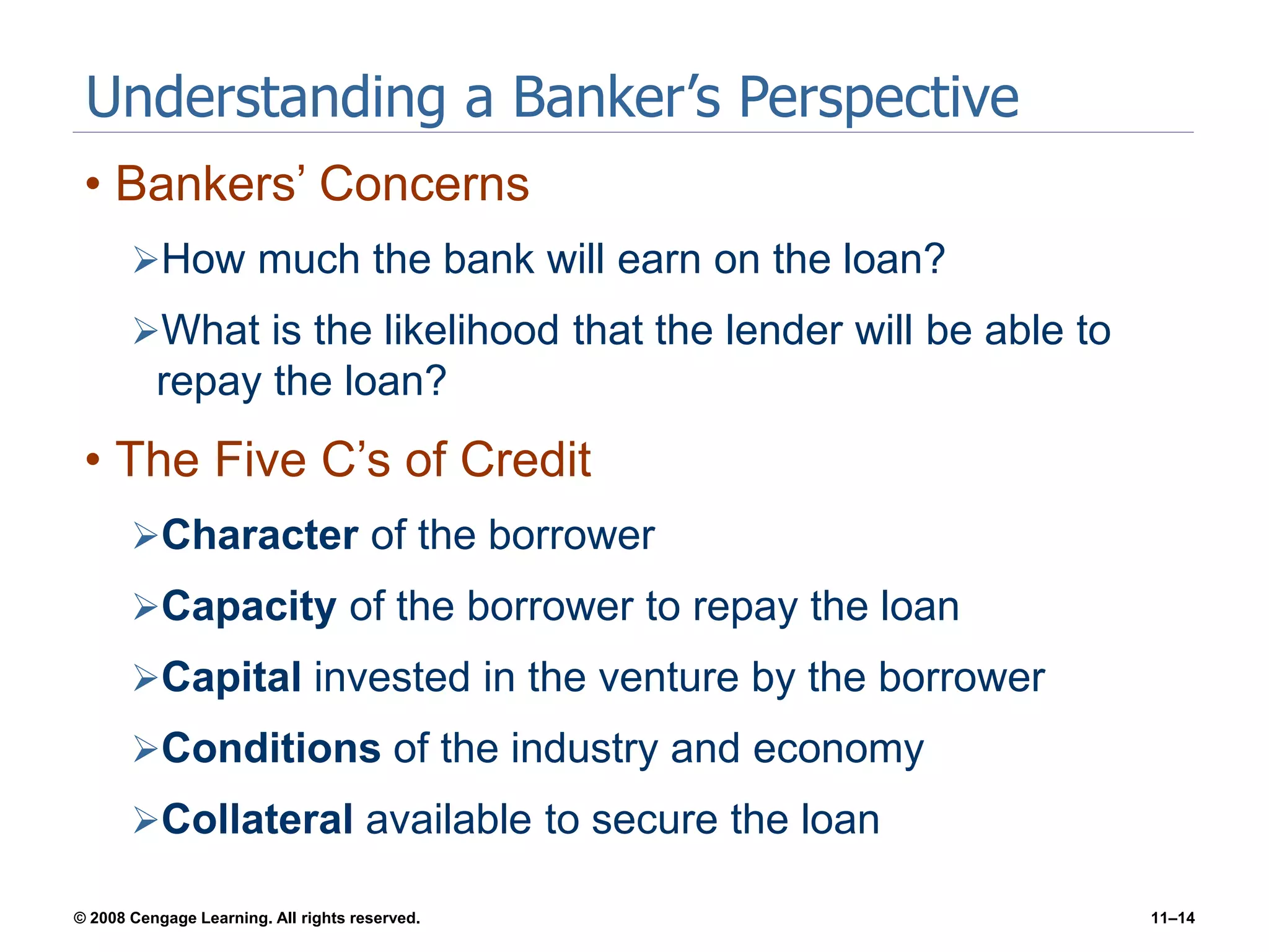 © 2008 Cengage Learning. All rights reserved. 11–14
Understanding a Banker’s Perspective
• Bankers’ Concerns
How much the bank will earn on the loan?
What is the likelihood that the lender will be able to
repay the loan?
• The Five C’s of Credit
Character of the borrower
Capacity of the borrower to repay the loan
Capital invested in the venture by the borrower
Conditions of the industry and economy
Collateral available to secure the loan
 