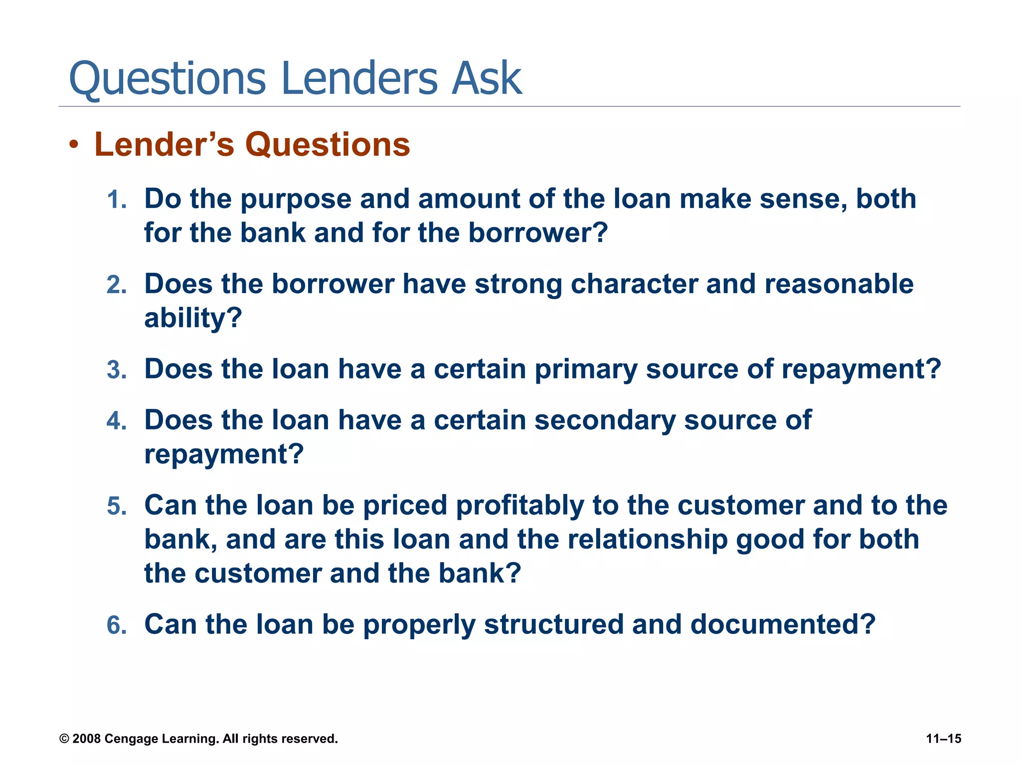 © 2008 Cengage Learning. All rights reserved. 11–15
Questions Lenders Ask
• Lender’s Questions
1. Do the purpose and amount of the loan make sense, both
for the bank and for the borrower?
2. Does the borrower have strong character and reasonable
ability?
3. Does the loan have a certain primary source of repayment?
4. Does the loan have a certain secondary source of
repayment?
5. Can the loan be priced profitably to the customer and to the
bank, and are this loan and the relationship good for both
the customer and the bank?
6. Can the loan be properly structured and documented?
 