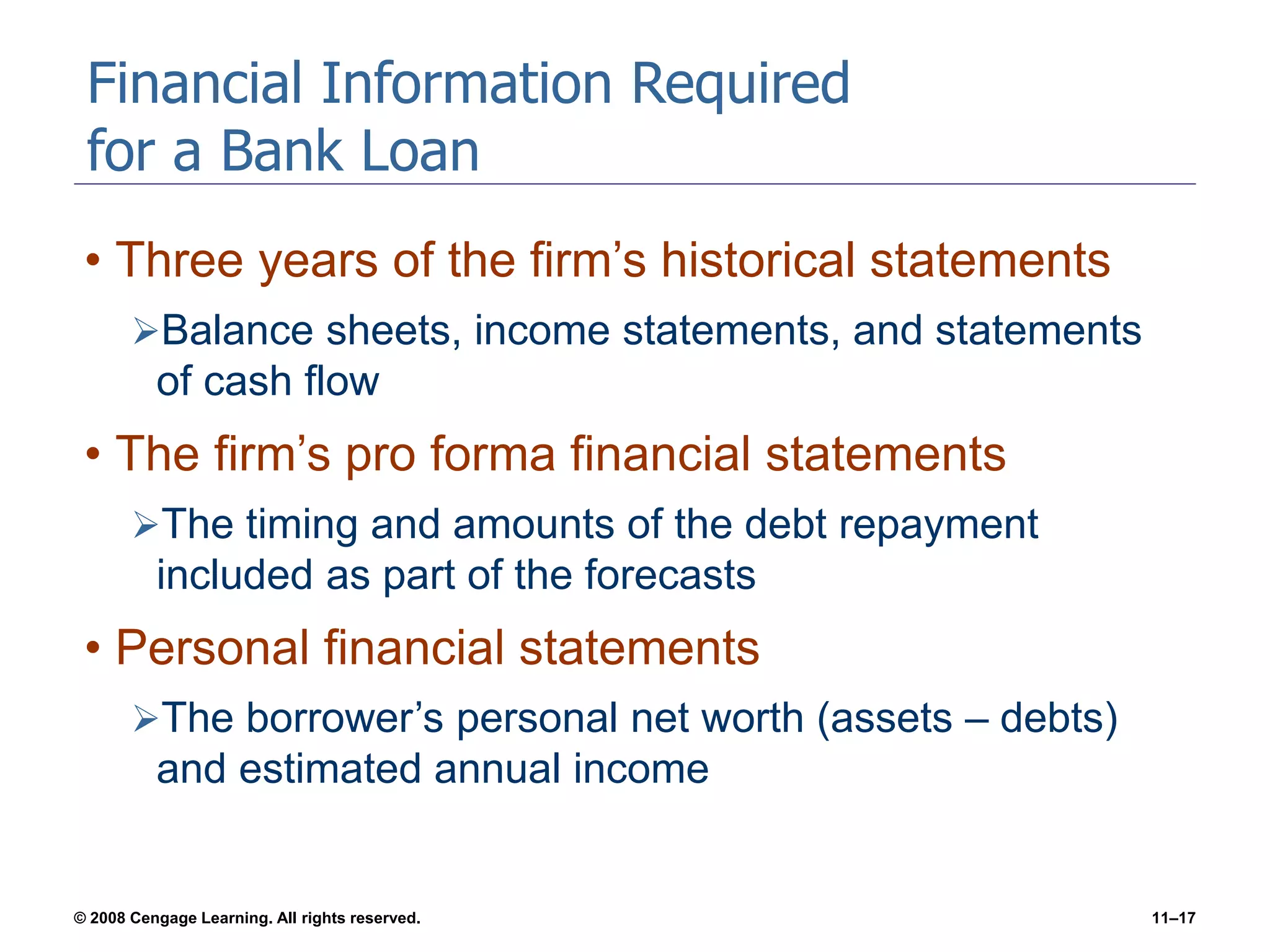 © 2008 Cengage Learning. All rights reserved. 11–17
Financial Information Required
for a Bank Loan
• Three years of the firm’s historical statements
Balance sheets, income statements, and statements
of cash flow
• The firm’s pro forma financial statements
The timing and amounts of the debt repayment
included as part of the forecasts
• Personal financial statements
The borrower’s personal net worth (assets – debts)
and estimated annual income
 