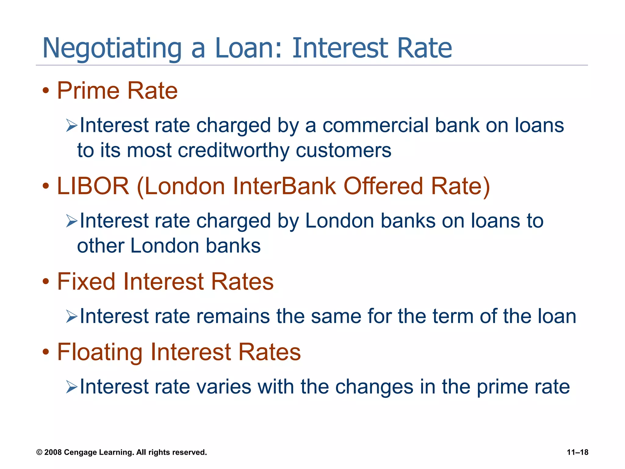 © 2008 Cengage Learning. All rights reserved. 11–18
Negotiating a Loan: Interest Rate
• Prime Rate
Interest rate charged by a commercial bank on loans
to its most creditworthy customers
• LIBOR (London InterBank Offered Rate)
Interest rate charged by London banks on loans to
other London banks
• Fixed Interest Rates
Interest rate remains the same for the term of the loan
• Floating Interest Rates
Interest rate varies with the changes in the prime rate
 