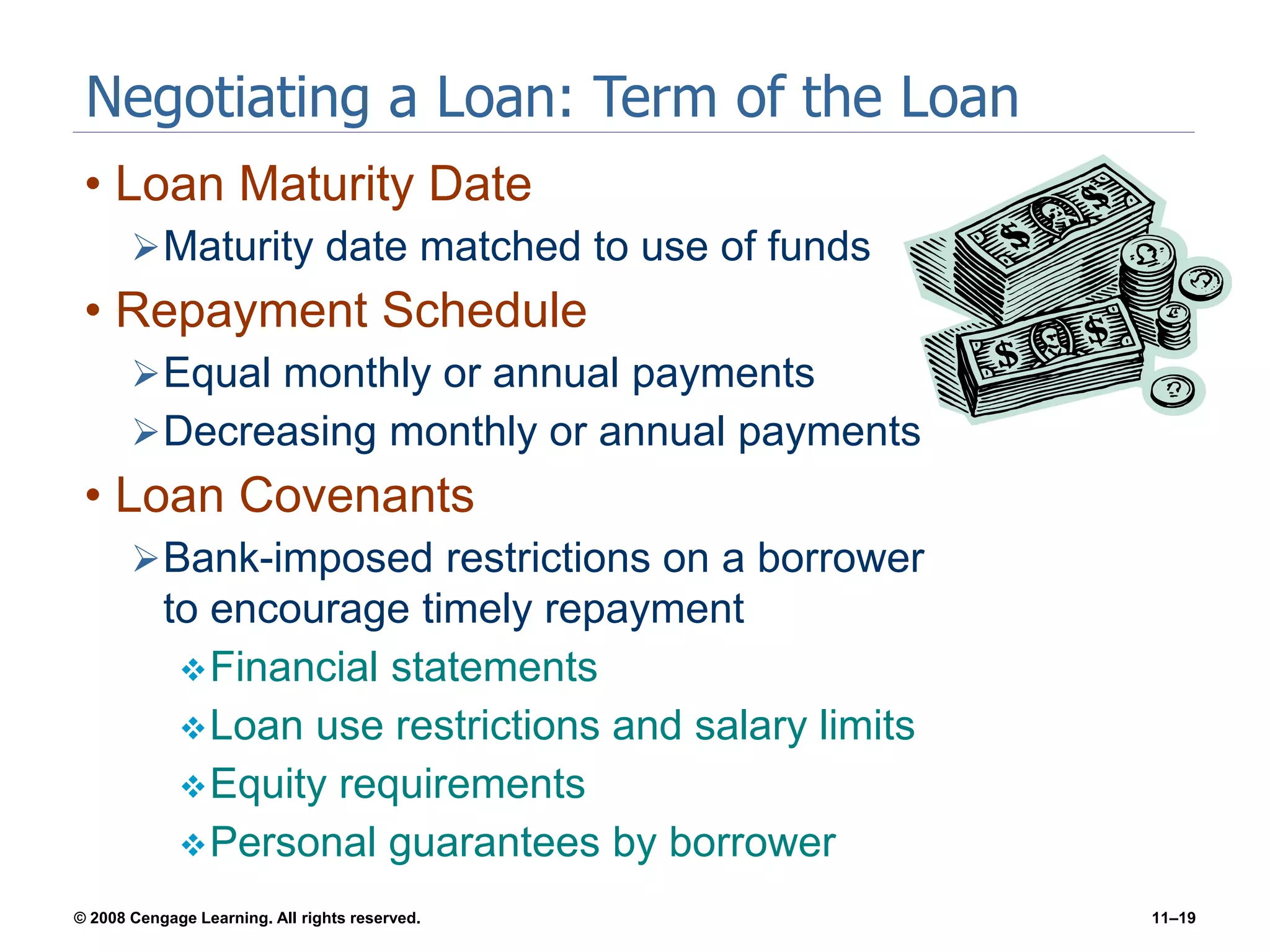 © 2008 Cengage Learning. All rights reserved. 11–19
Negotiating a Loan: Term of the Loan
• Loan Maturity Date
Maturity date matched to use of funds
• Repayment Schedule
Equal monthly or annual payments
Decreasing monthly or annual payments
• Loan Covenants
Bank-imposed restrictions on a borrower
to encourage timely repayment
Financial statements
Loan use restrictions and salary limits
Equity requirements
Personal guarantees by borrower
 