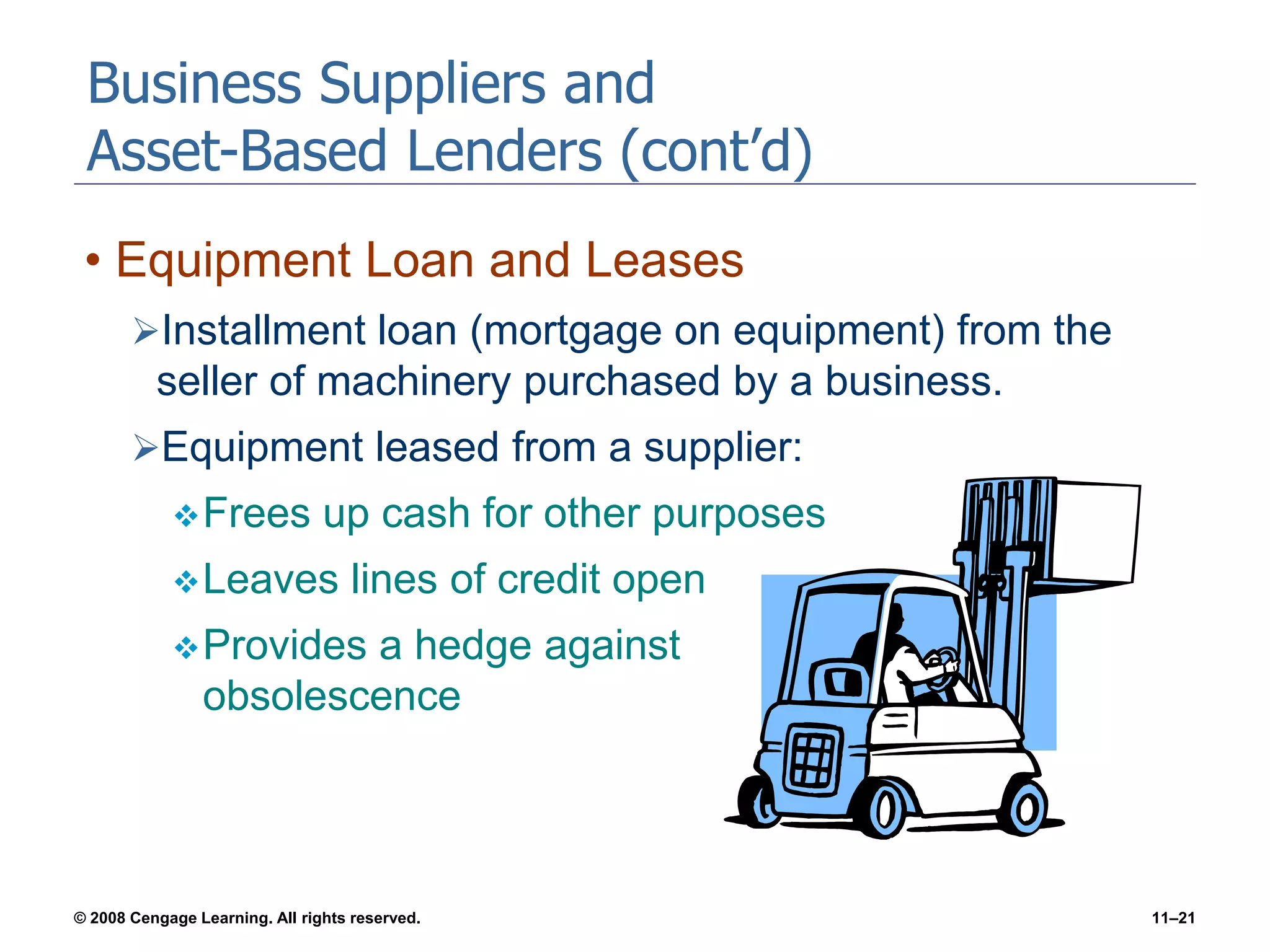 © 2008 Cengage Learning. All rights reserved. 11–21
Business Suppliers and
Asset-Based Lenders (cont’d)
• Equipment Loan and Leases
Installment loan (mortgage on equipment) from the
seller of machinery purchased by a business.
Equipment leased from a supplier:
Frees up cash for other purposes
Leaves lines of credit open
Provides a hedge against
obsolescence
 
