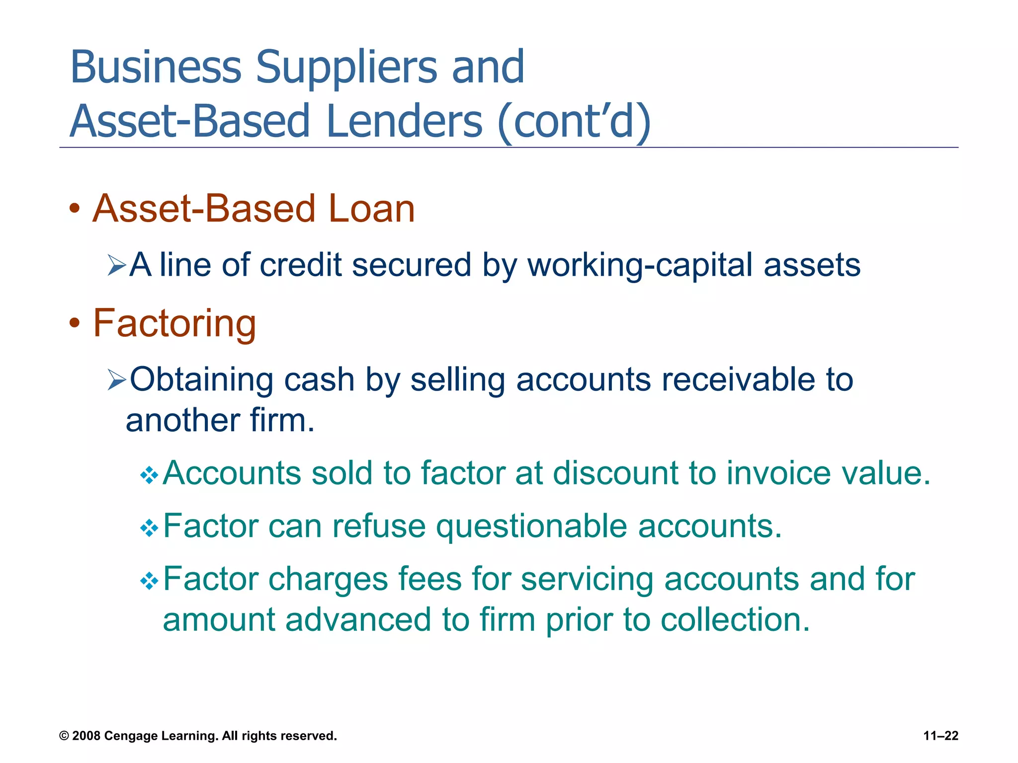 © 2008 Cengage Learning. All rights reserved. 11–22
Business Suppliers and
Asset-Based Lenders (cont’d)
• Asset-Based Loan
A line of credit secured by working-capital assets
• Factoring
Obtaining cash by selling accounts receivable to
another firm.
Accounts sold to factor at discount to invoice value.
Factor can refuse questionable accounts.
Factor charges fees for servicing accounts and for
amount advanced to firm prior to collection.
 