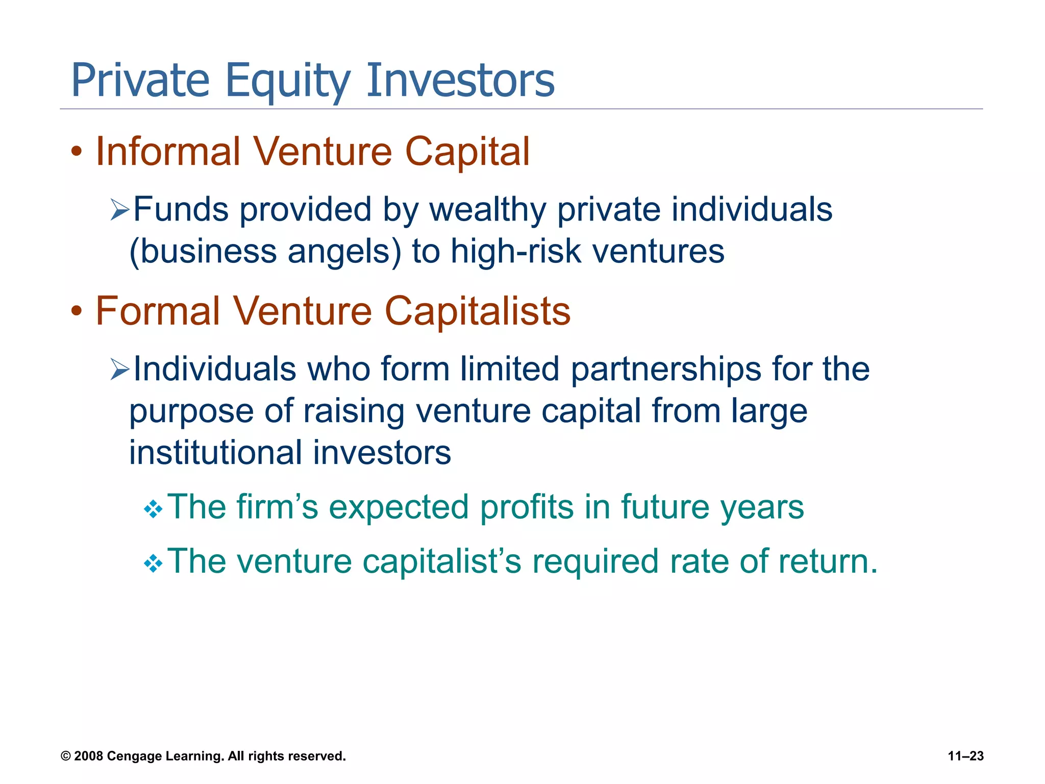© 2008 Cengage Learning. All rights reserved. 11–23
Private Equity Investors
• Informal Venture Capital
Funds provided by wealthy private individuals
(business angels) to high-risk ventures
• Formal Venture Capitalists
Individuals who form limited partnerships for the
purpose of raising venture capital from large
institutional investors
The firm’s expected profits in future years
The venture capitalist’s required rate of return.
 