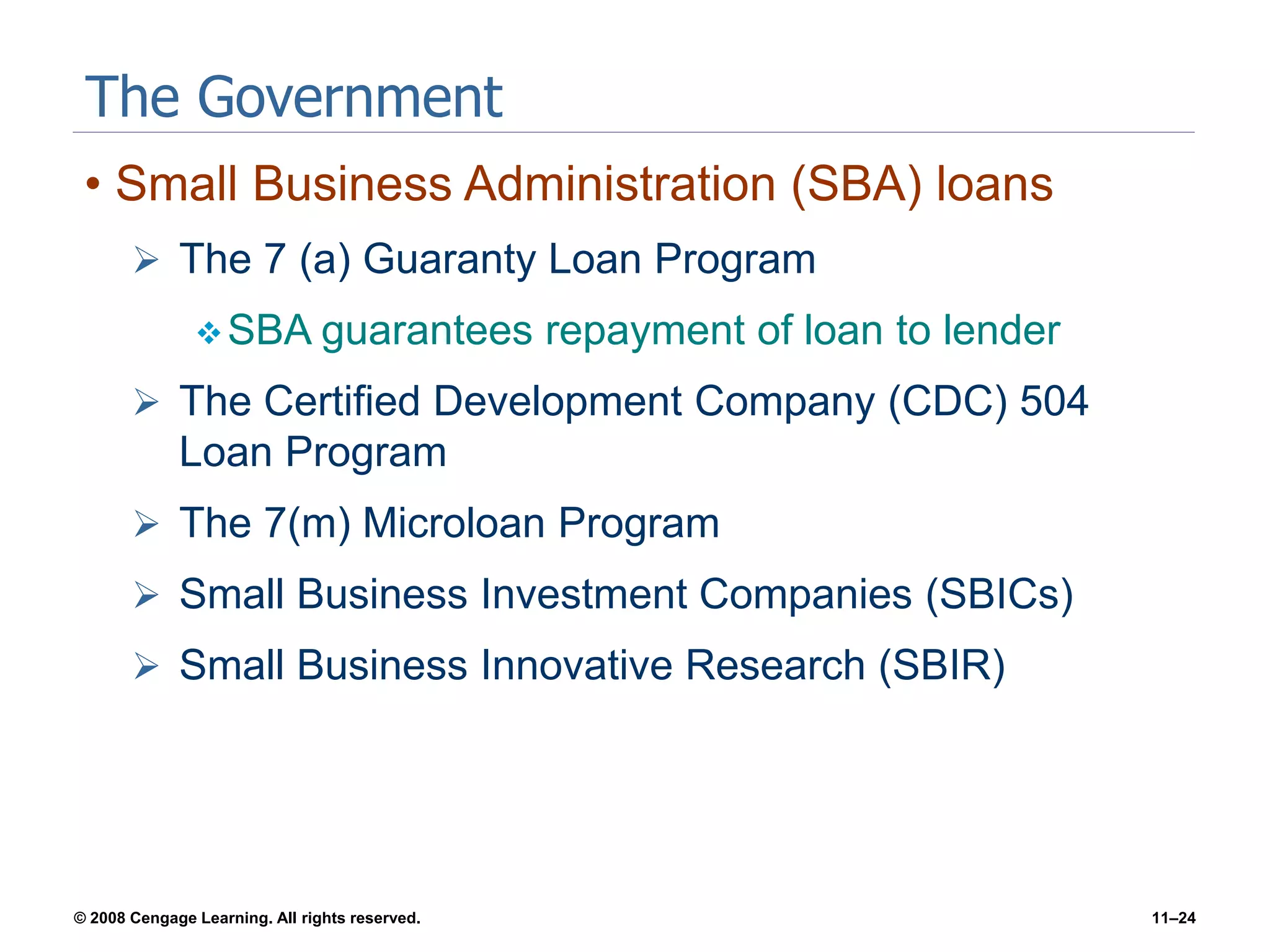 © 2008 Cengage Learning. All rights reserved. 11–24
The Government
• Small Business Administration (SBA) loans
 The 7 (a) Guaranty Loan Program
SBA guarantees repayment of loan to lender
 The Certified Development Company (CDC) 504
Loan Program
 The 7(m) Microloan Program
 Small Business Investment Companies (SBICs)
 Small Business Innovative Research (SBIR)
 