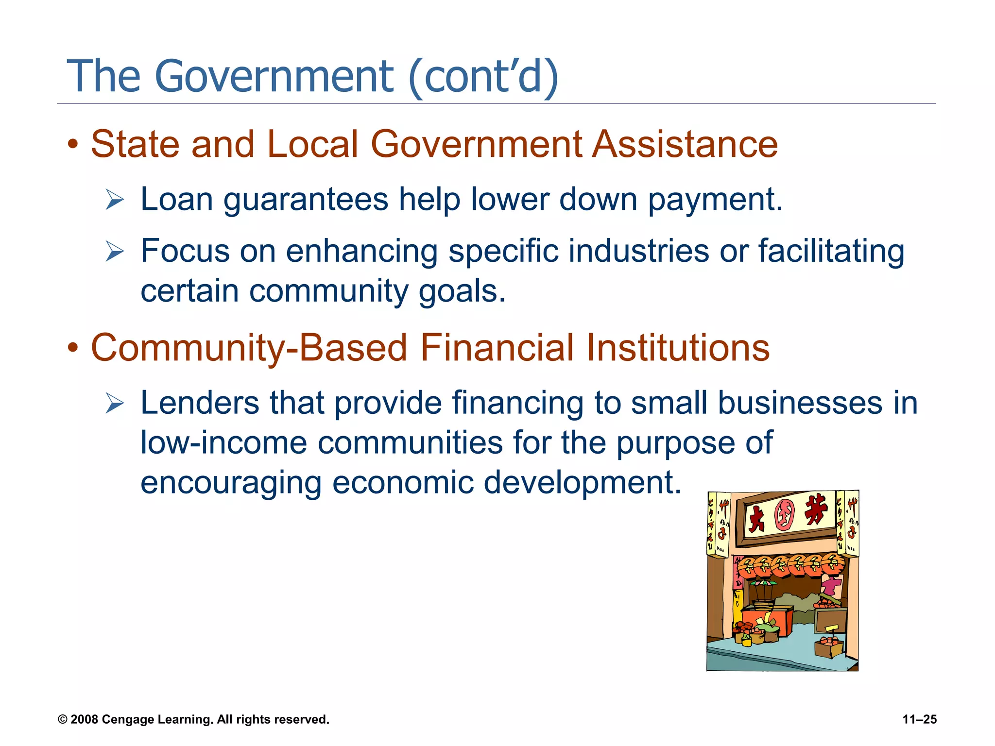 © 2008 Cengage Learning. All rights reserved. 11–25
The Government (cont’d)
• State and Local Government Assistance
 Loan guarantees help lower down payment.
 Focus on enhancing specific industries or facilitating
certain community goals.
• Community-Based Financial Institutions
 Lenders that provide financing to small businesses in
low-income communities for the purpose of
encouraging economic development.
 