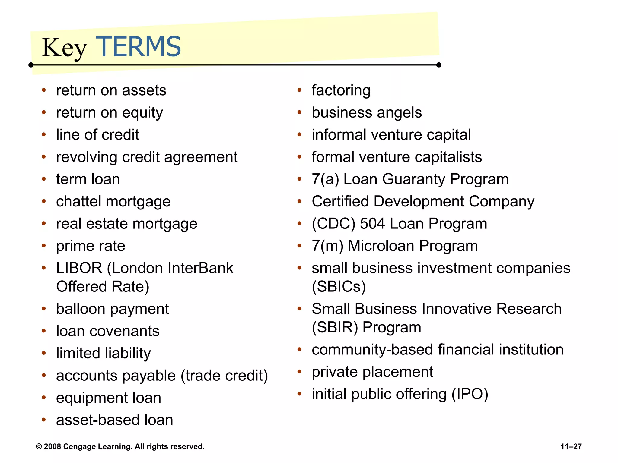 © 2008 Cengage Learning. All rights reserved. 11–27
Key TERMS
• return on assets
• return on equity
• line of credit
• revolving credit agreement
• term loan
• chattel mortgage
• real estate mortgage
• prime rate
• LIBOR (London InterBank
Offered Rate)
• balloon payment
• loan covenants
• limited liability
• accounts payable (trade credit)
• equipment loan
• asset-based loan
• factoring
• business angels
• informal venture capital
• formal venture capitalists
• 7(a) Loan Guaranty Program
• Certified Development Company
• (CDC) 504 Loan Program
• 7(m) Microloan Program
• small business investment companies
(SBICs)
• Small Business Innovative Research
(SBIR) Program
• community-based financial institution
• private placement
• initial public offering (IPO)
 