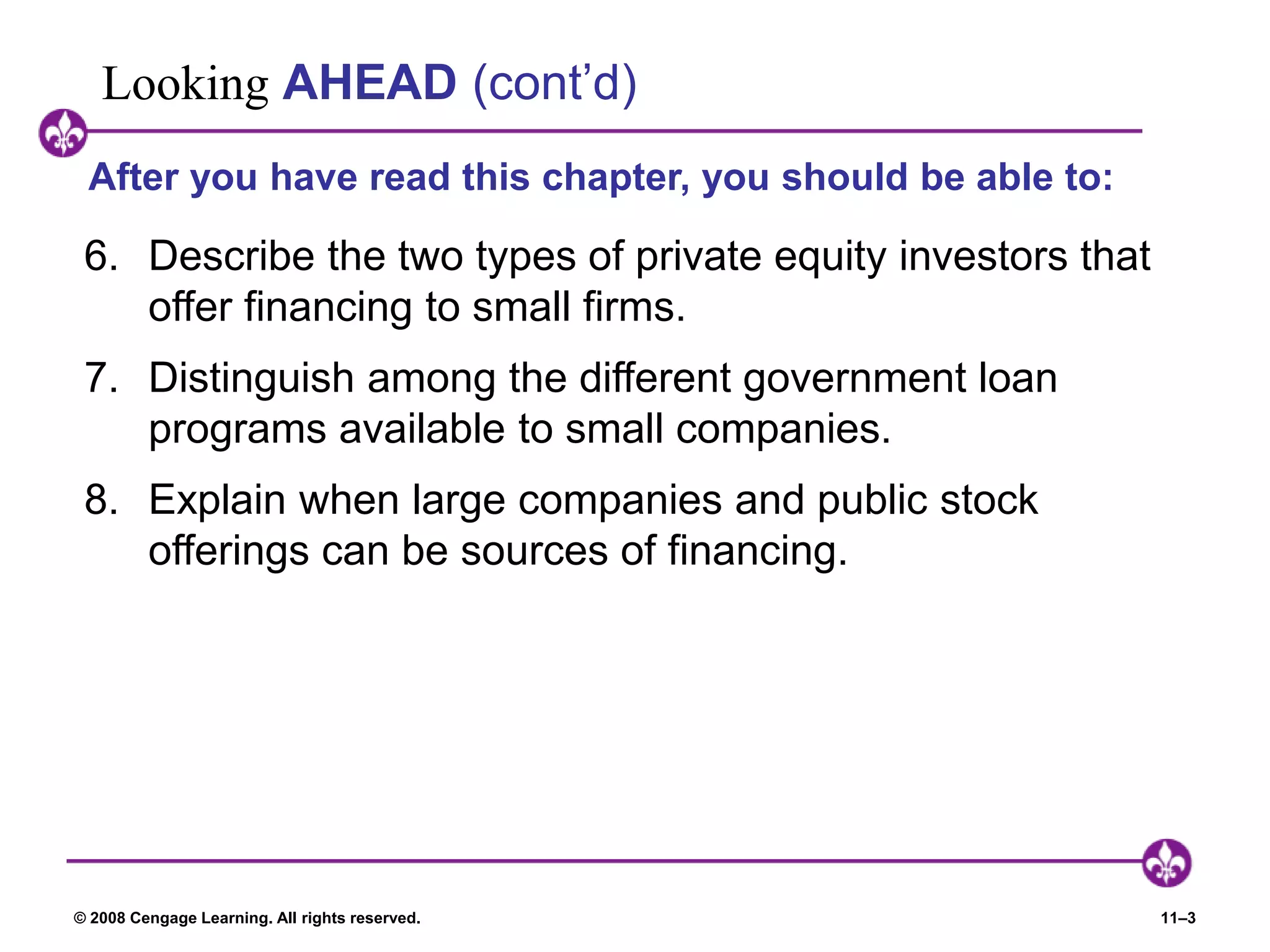 © 2008 Cengage Learning. All rights reserved. 11–3
Looking AHEAD (cont’d)
6. Describe the two types of private equity investors that
offer financing to small firms.
7. Distinguish among the different government loan
programs available to small companies.
8. Explain when large companies and public stock
offerings can be sources of financing.
After you have read this chapter, you should be able to:
 