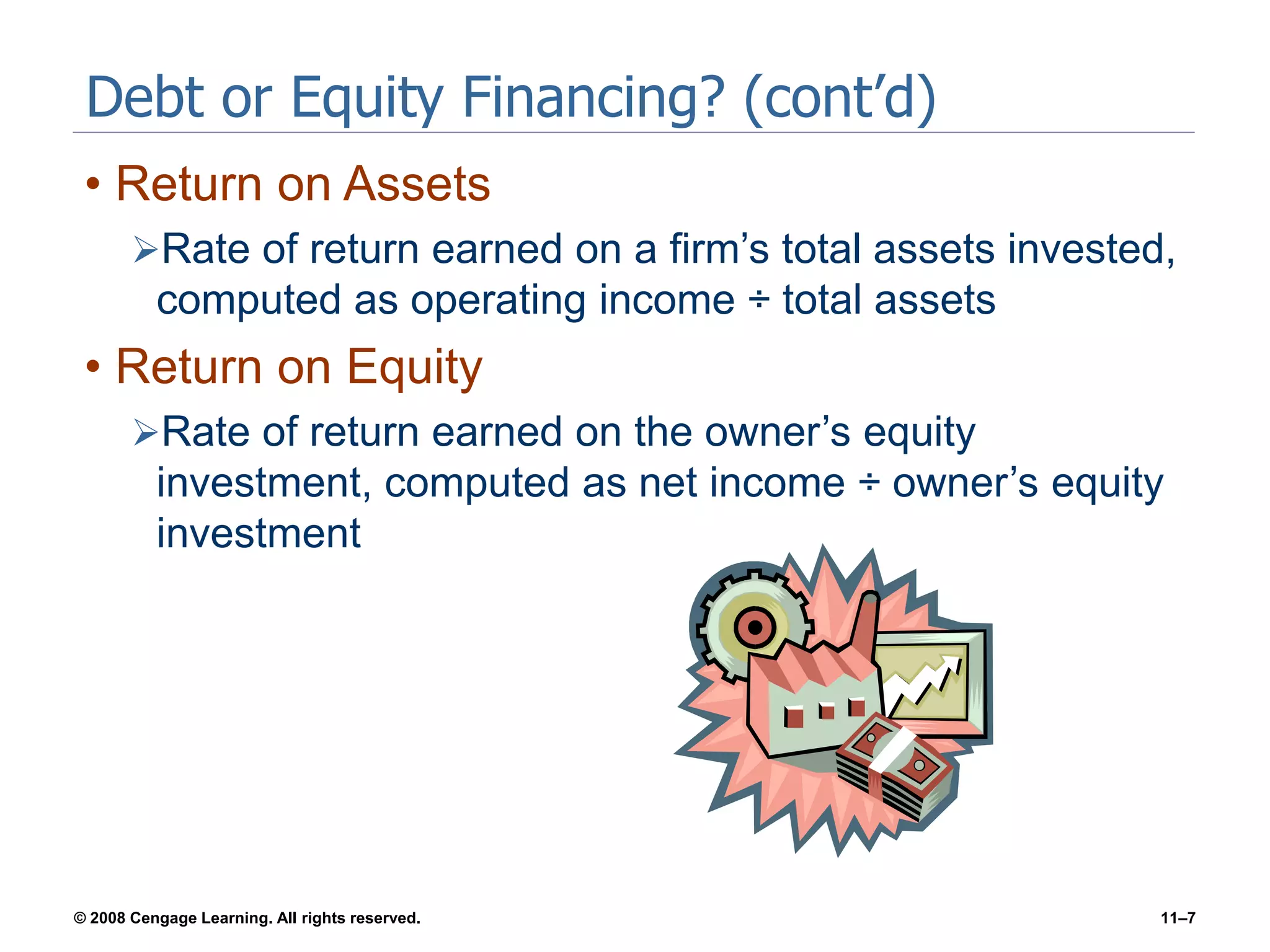 © 2008 Cengage Learning. All rights reserved. 11–7
Debt or Equity Financing? (cont’d)
• Return on Assets
Rate of return earned on a firm’s total assets invested,
computed as operating income ÷ total assets
• Return on Equity
Rate of return earned on the owner’s equity
investment, computed as net income ÷ owner’s equity
investment
 
