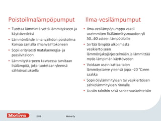 Poistoilmalämpöpumput Ilma-vesilämpumput
• Tuottaa lämmintä vettä lämmitykseen ja
käyttövedeksi
• Lämmönlähde ilmanvaihdon poistoilma
Korvaa samalla ilmanvaihtokoneen
• Sopii erityisesti matalaenergia- ja
passiivitaloon
• Lämmitystarpeen kasvaessa tarvitaan
lisälämpöä, joka tuotetaan yleensä
sähkövastuksella
• Ilma-vesilämpöpumppu vaatii
useimmiten lisälämmitysmuodon yli
50…60 asteen lämpötiloille
• Siirtää lämpöä ulkoilmasta
vesikiertoiseen
lämmönjakojärjestelmään ja lämmittää
myös lämpimän käyttöveden
• Voidaan usein kattaa talon
lämmitystarve yleensä jopa ̶ 20 °C:een
saakka
• Sopii öljylämmityksen tai vesikiertoisen
sähkölämmityksen rinnalle
• Uusiin taloihin sekä saneerauskohteisiin
2015 Motiva Oy
 