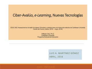 Ciber-Avalúo, e-Learning, Nuevas Tecnologías
EDUC 802:Assessment en el salón de clases: Principios y práctica para una instrucción efectiva de Caribbean University
Centro de Ponce, (marzo, 2016 – mayo, 2016)
Wilfredo Ortiz, Ph.D.
Caribbean University
Programa Doctoral de Educación
LUIS A. MARTÍNEZ GÓMEZ
ABRIL, 2016
C/LMG CIBER-AVALÚO
 