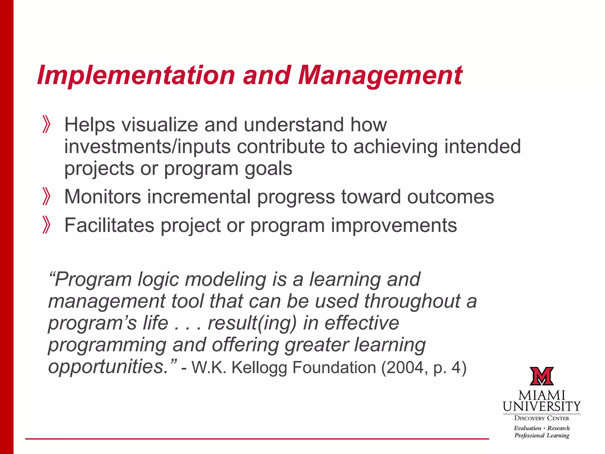 Implementation and Management
》Helps visualize and understand how
investments/inputs contribute to achieving intended
projects or program goals
》Monitors incremental progress toward outcomes
》Facilitates project or program improvements
“Program logic modeling is a learning and
management tool that can be used throughout a
program’s life . . . result(ing) in effective
programming and offering greater learning
opportunities.” - W.K. Kellogg Foundation (2004, p. 4)
 