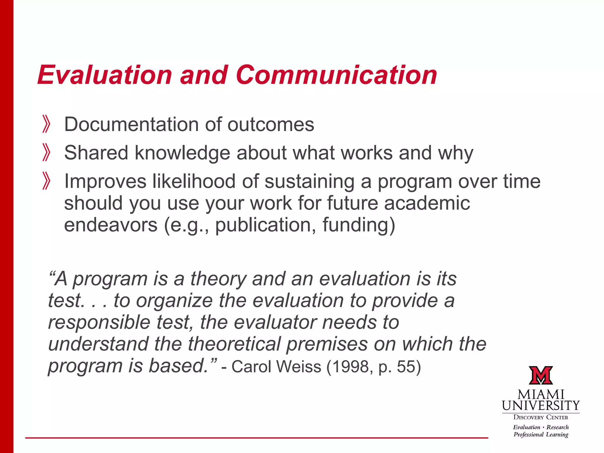 Evaluation and Communication
》Documentation of outcomes
》Shared knowledge about what works and why
》Improves likelihood of sustaining a program over time
should you use your work for future academic
endeavors (e.g., publication, funding)
“A program is a theory and an evaluation is its
test. . . to organize the evaluation to provide a
responsible test, the evaluator needs to
understand the theoretical premises on which the
program is based.” - Carol Weiss (1998, p. 55)
 