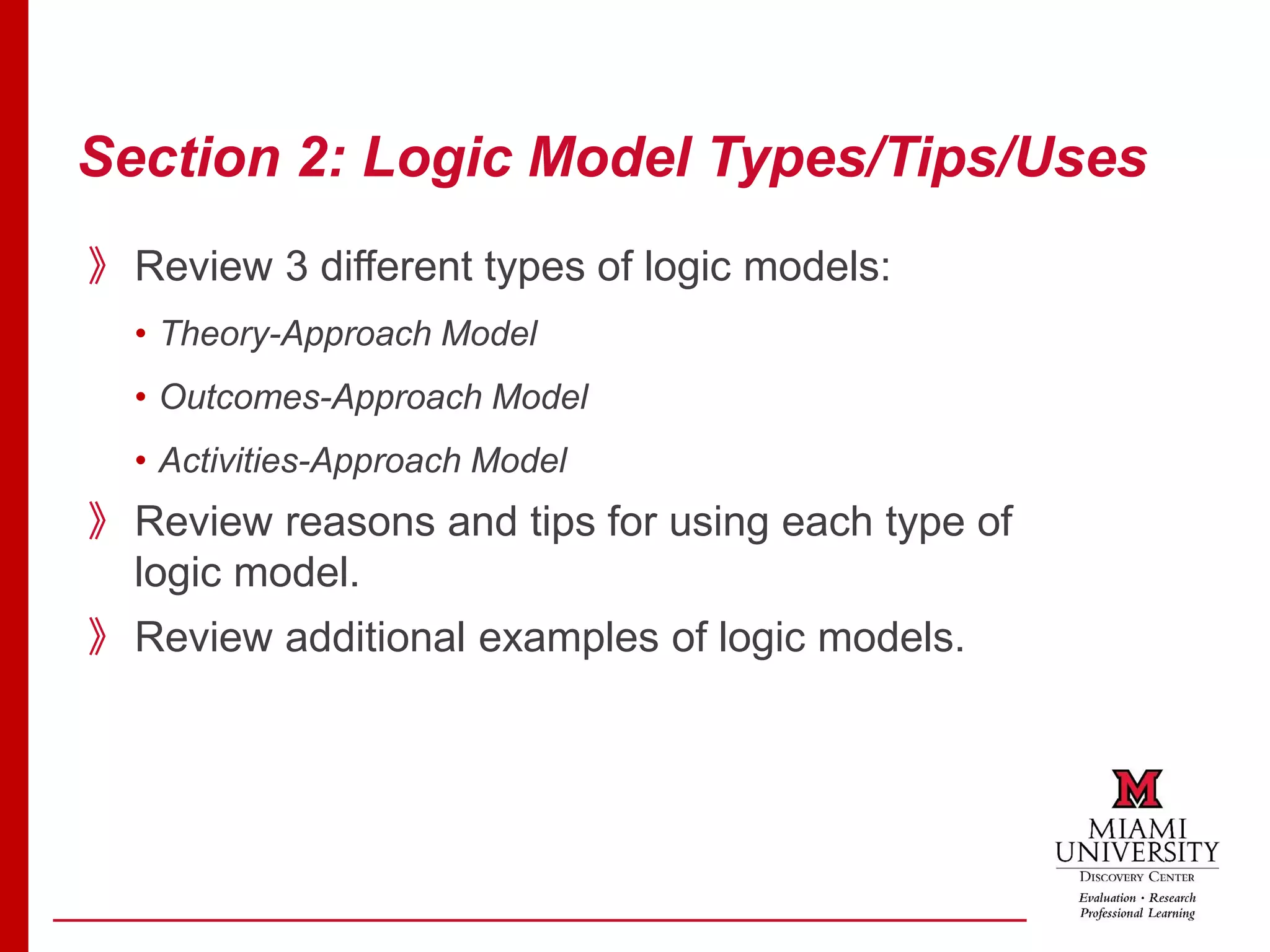 Section 2: Logic Model Types/Tips/Uses
》Review 3 different types of logic models:
• Theory-Approach Model
• Outcomes-Approach Model
• Activities-Approach Model
》Review reasons and tips for using each type of
logic model.
》Review additional examples of logic models.
 