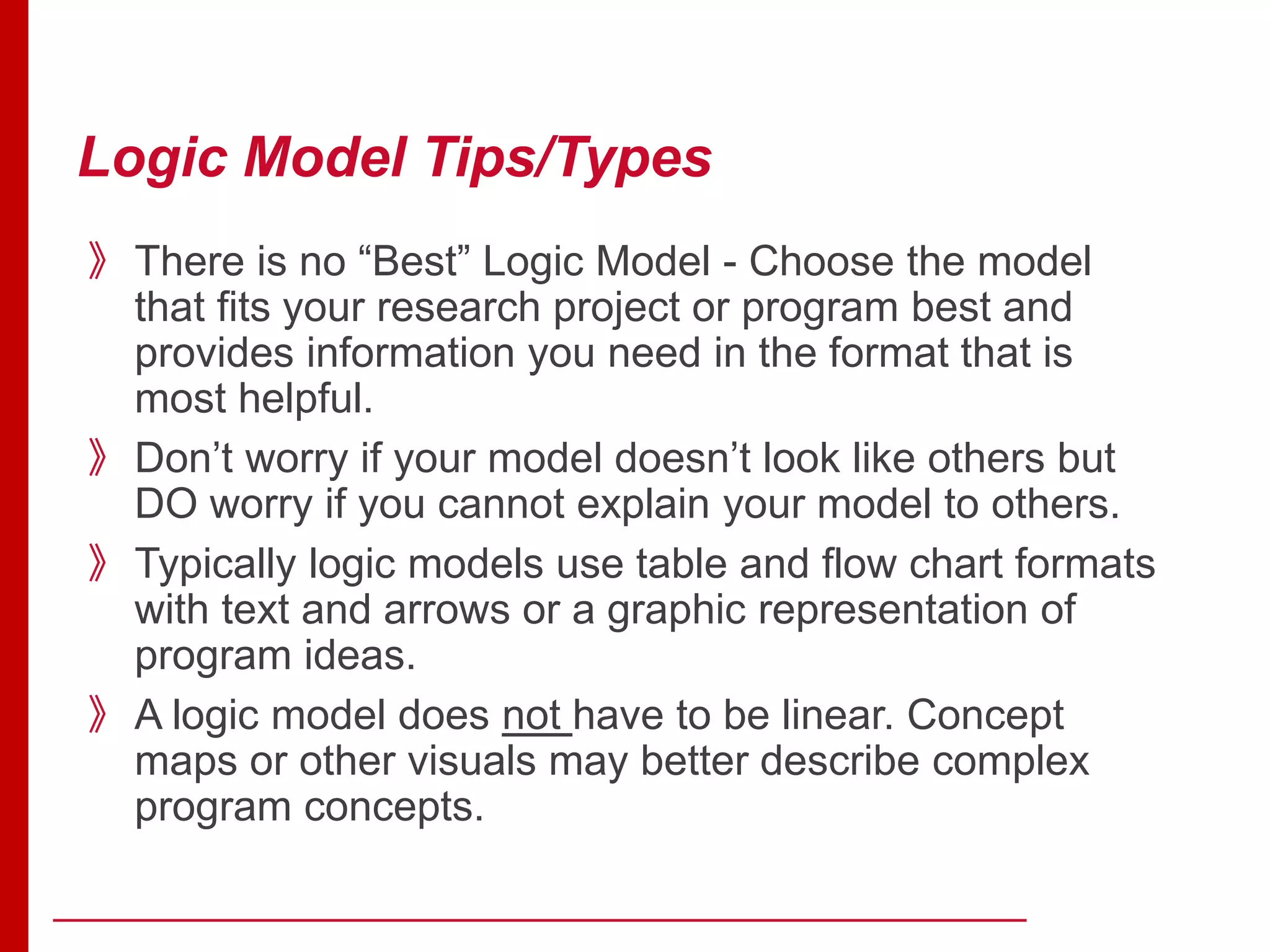 Logic Model Tips/Types
》There is no “Best” Logic Model - Choose the model
that fits your research project or program best and
provides information you need in the format that is
most helpful.
》Don’t worry if your model doesn’t look like others but
DO worry if you cannot explain your model to others.
》Typically logic models use table and flow chart formats
with text and arrows or a graphic representation of
program ideas.
》A logic model does not have to be linear. Concept
maps or other visuals may better describe complex
program concepts.
 