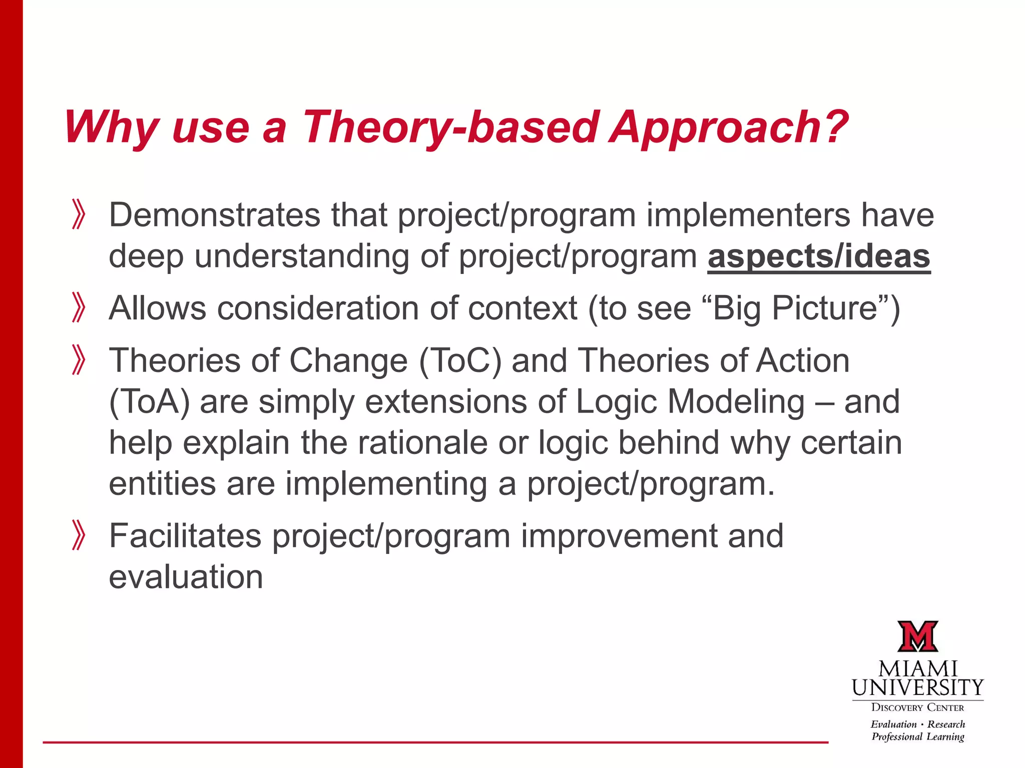 Why use a Theory-based Approach?
》Demonstrates that project/program implementers have
deep understanding of project/program aspects/ideas
》Allows consideration of context (to see “Big Picture”)
》Theories of Change (ToC) and Theories of Action
(ToA) are simply extensions of Logic Modeling – and
help explain the rationale or logic behind why certain
entities are implementing a project/program.
》Facilitates project/program improvement and
evaluation
 