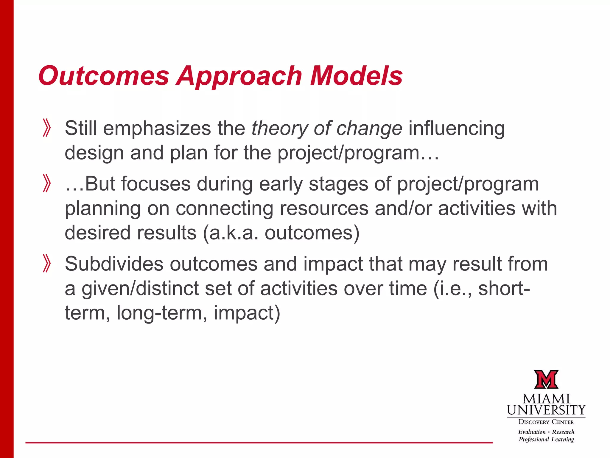 Outcomes Approach Models
》Still emphasizes the theory of change influencing
design and plan for the project/program…
》…But focuses during early stages of project/program
planning on connecting resources and/or activities with
desired results (a.k.a. outcomes)
》Subdivides outcomes and impact that may result from
a given/distinct set of activities over time (i.e., short-
term, long-term, impact)
 