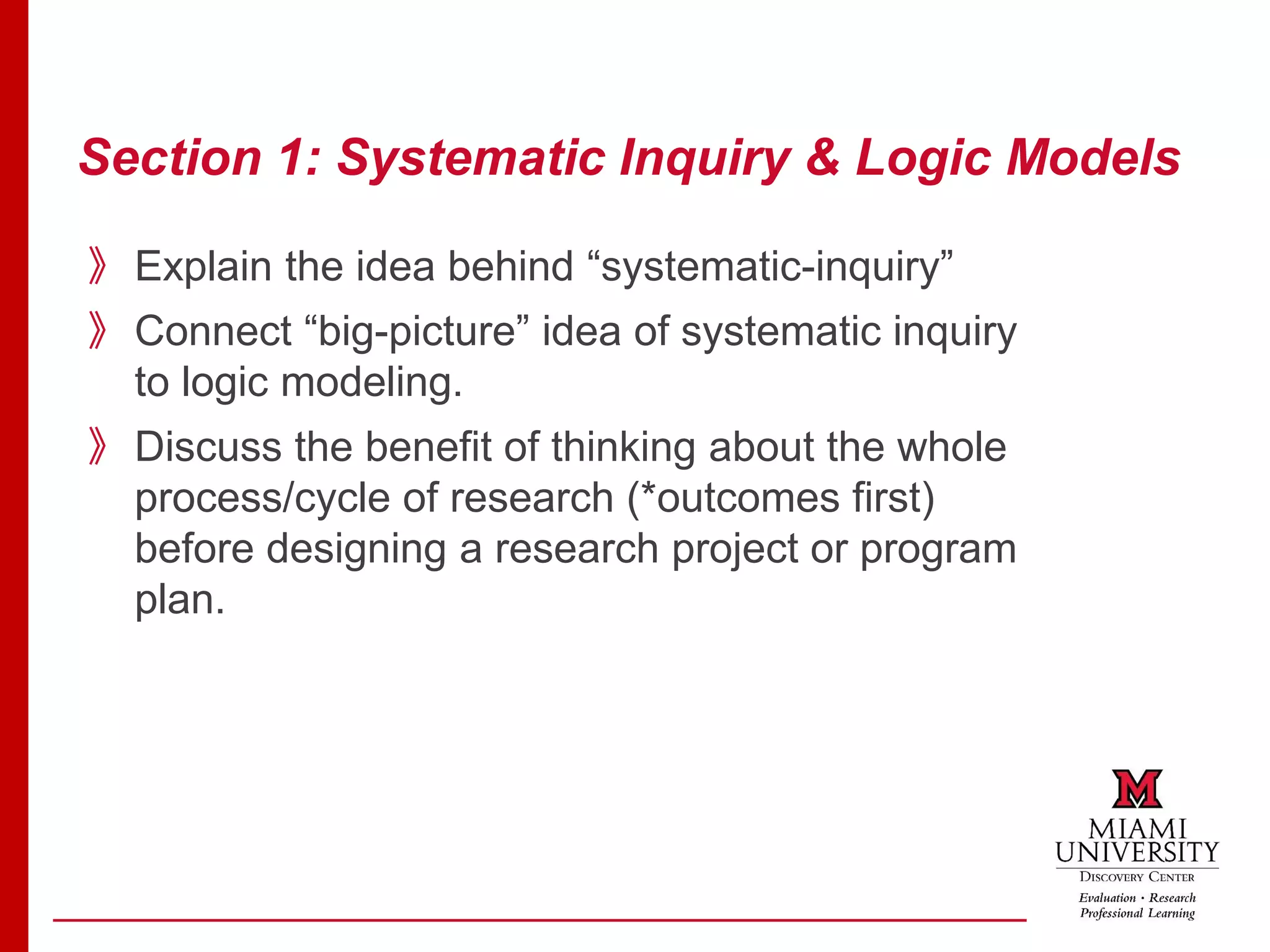 Section 1: Systematic Inquiry & Logic Models
》Explain the idea behind “systematic-inquiry”
》Connect “big-picture” idea of systematic inquiry
to logic modeling.
》Discuss the benefit of thinking about the whole
process/cycle of research (*outcomes first)
before designing a research project or program
plan.
 