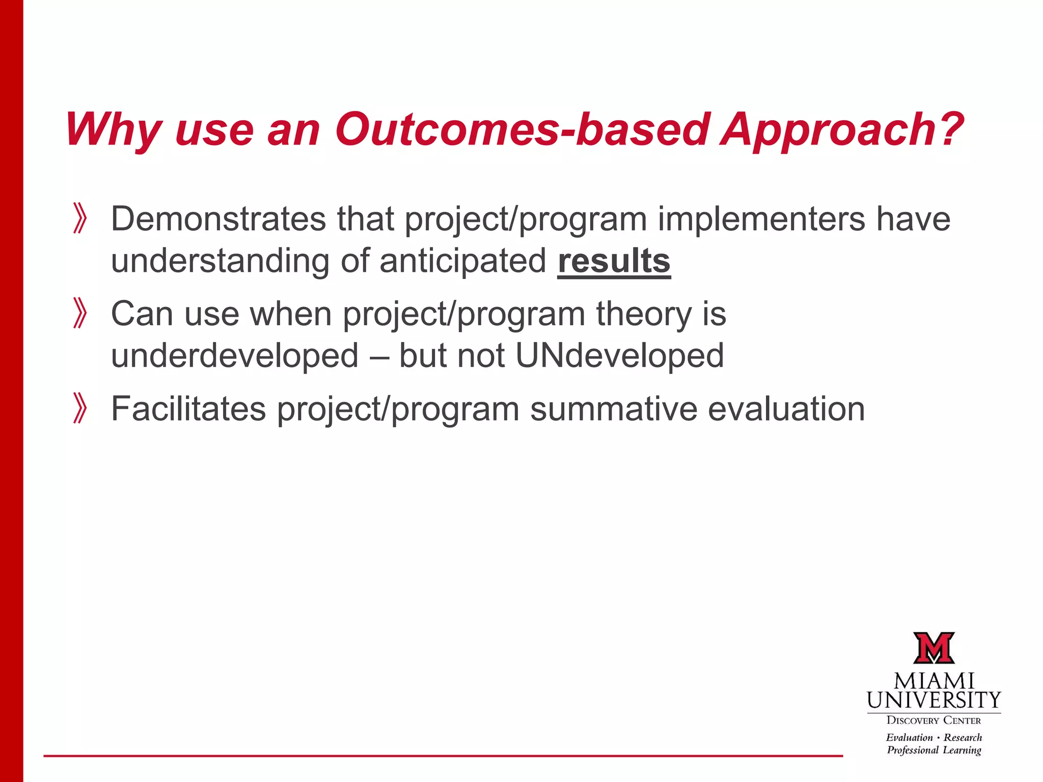 Why use an Outcomes-based Approach?
》Demonstrates that project/program implementers have
understanding of anticipated results
》Can use when project/program theory is
underdeveloped – but not UNdeveloped
》Facilitates project/program summative evaluation
 