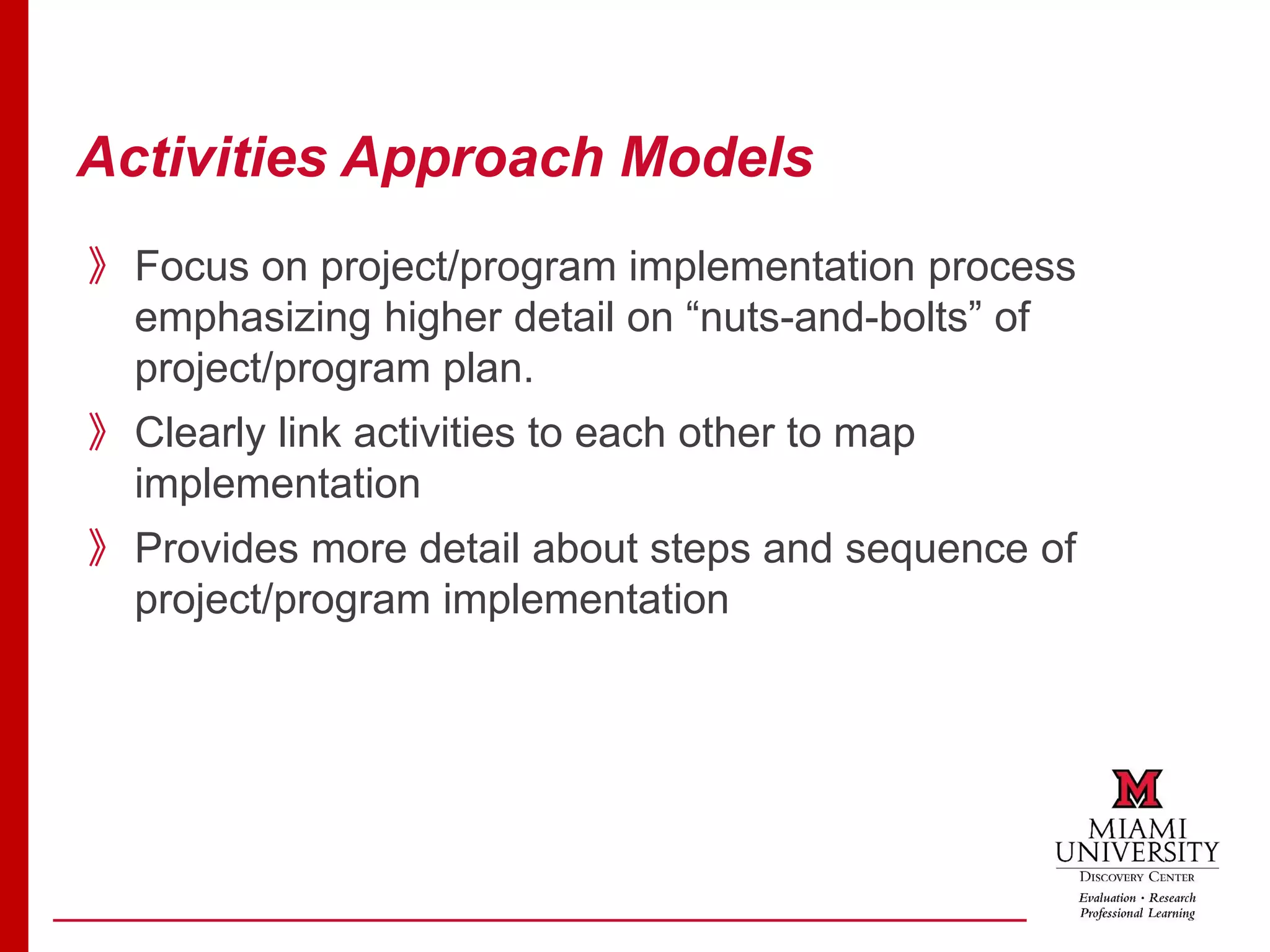 Activities Approach Models
》Focus on project/program implementation process
emphasizing higher detail on “nuts-and-bolts” of
project/program plan.
》Clearly link activities to each other to map
implementation
》Provides more detail about steps and sequence of
project/program implementation
 