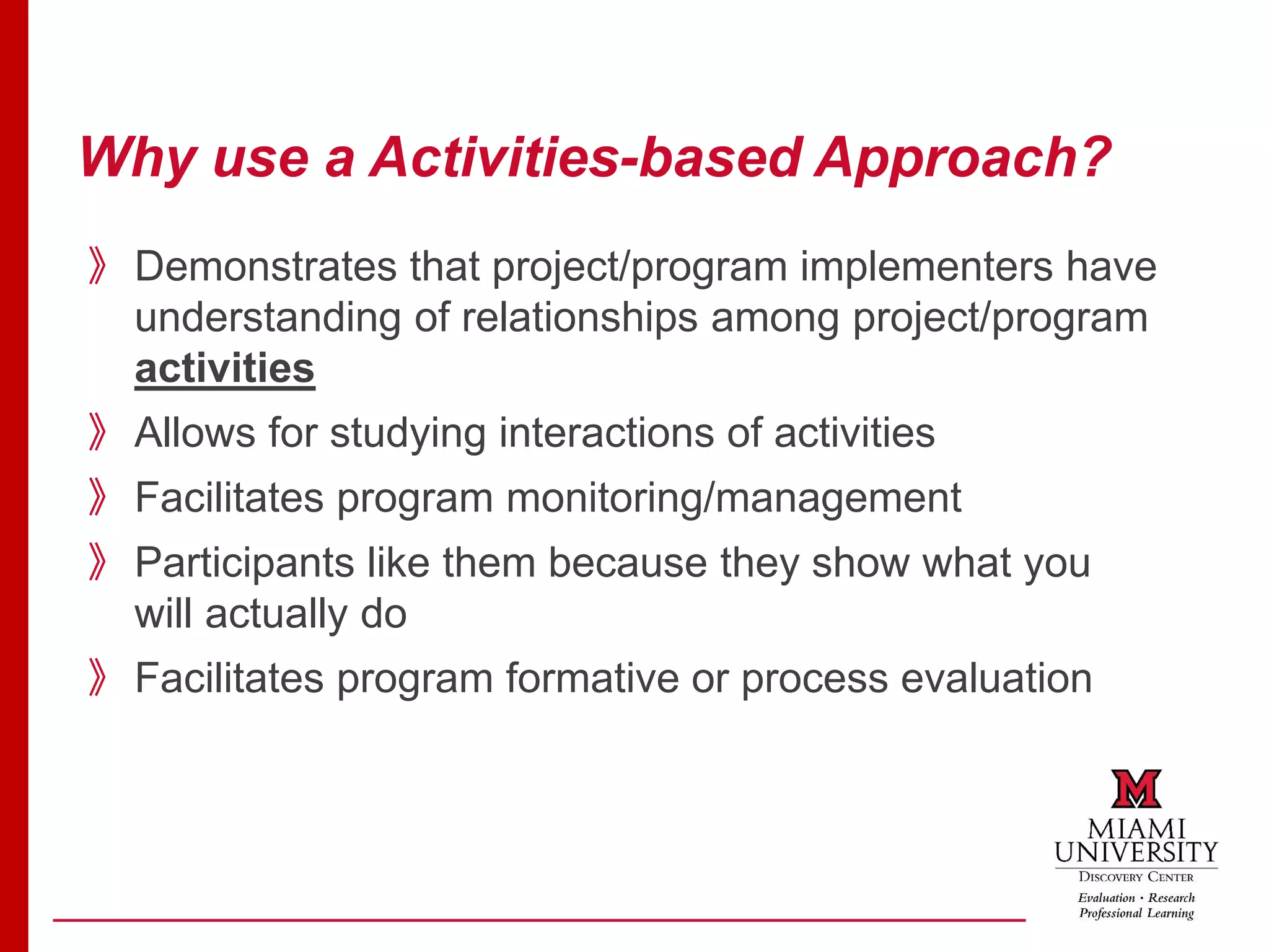 Why use a Activities-based Approach?
》Demonstrates that project/program implementers have
understanding of relationships among project/program
activities
》Allows for studying interactions of activities
》Facilitates program monitoring/management
》Participants like them because they show what you
will actually do
》Facilitates program formative or process evaluation
 