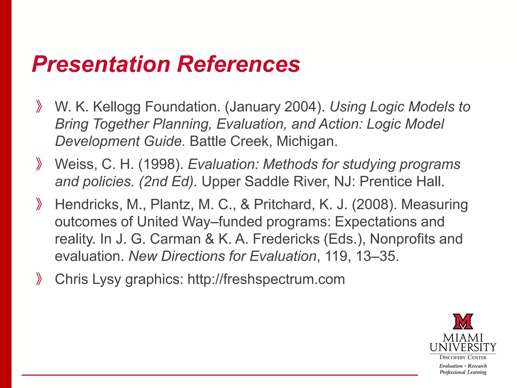 Presentation References
》 W. K. Kellogg Foundation. (January 2004). Using Logic Models to
Bring Together Planning, Evaluation, and Action: Logic Model
Development Guide. Battle Creek, Michigan.
》 Weiss, C. H. (1998). Evaluation: Methods for studying programs
and policies. (2nd Ed). Upper Saddle River, NJ: Prentice Hall.
》 Hendricks, M., Plantz, M. C., & Pritchard, K. J. (2008). Measuring
outcomes of United Way–funded programs: Expectations and
reality. In J. G. Carman & K. A. Fredericks (Eds.), Nonprofits and
evaluation. New Directions for Evaluation, 119, 13–35.
》 Chris Lysy graphics: http://freshspectrum.com
 