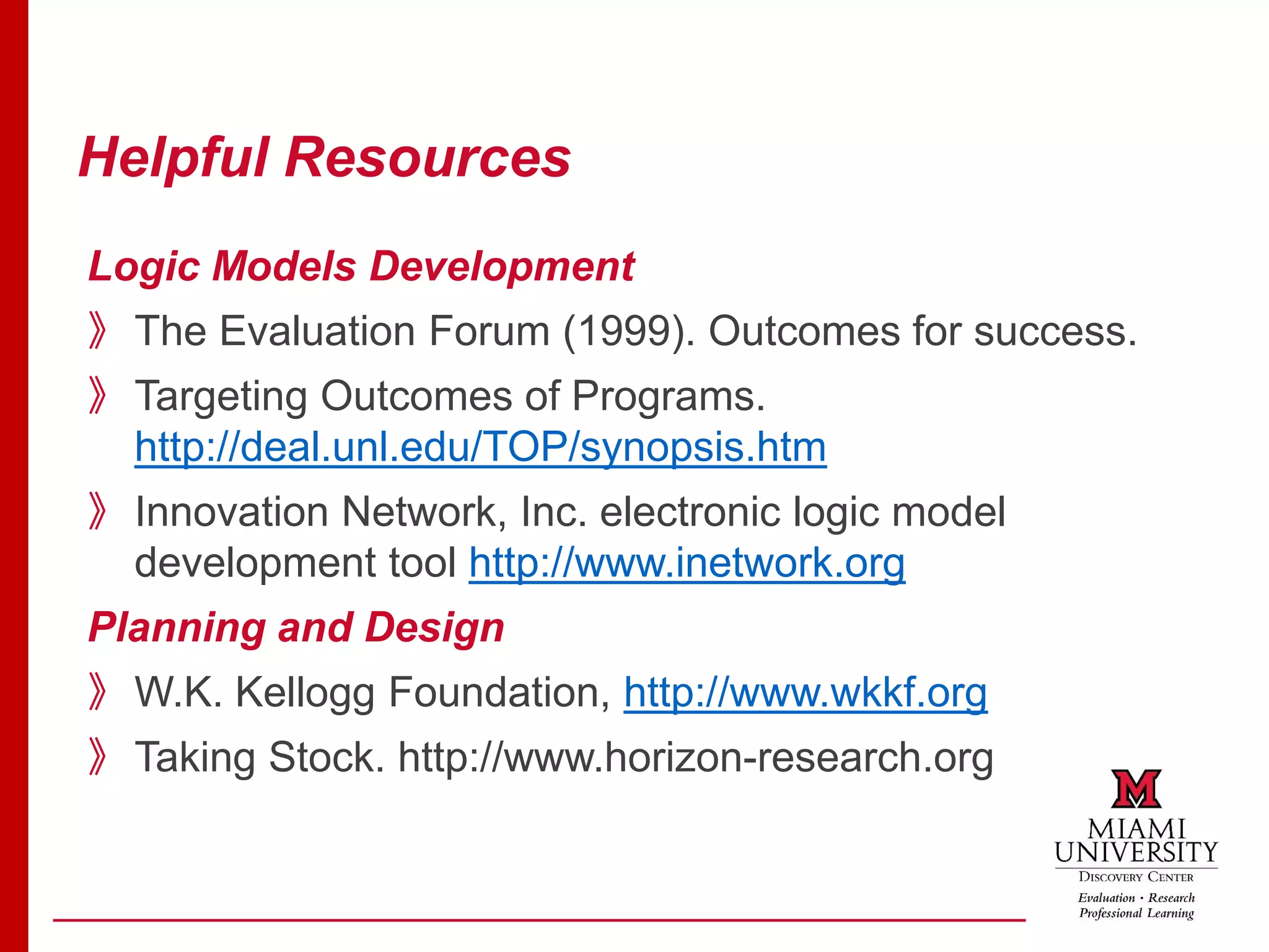 Helpful Resources
Logic Models Development
》The Evaluation Forum (1999). Outcomes for success.
》Targeting Outcomes of Programs.
http://deal.unl.edu/TOP/synopsis.htm
》Innovation Network, Inc. electronic logic model
development tool http://www.inetwork.org
Planning and Design
》W.K. Kellogg Foundation, http://www.wkkf.org
》Taking Stock. http://www.horizon-research.org
 