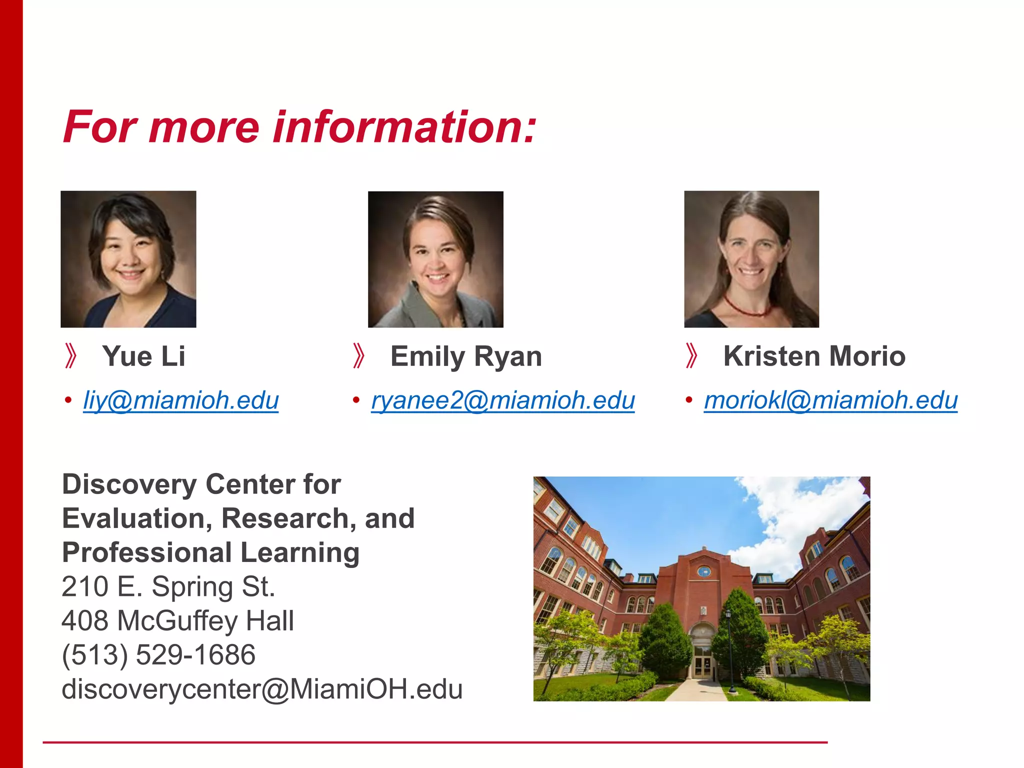 For more information:
》 Emily Ryan
• ryanee2@miamioh.edu
Discovery Center for
Evaluation, Research, and
Professional Learning
210 E. Spring St.
408 McGuffey Hall
(513) 529-1686
discoverycenter@MiamiOH.edu
》 Yue Li
• liy@miamioh.edu
》 Kristen Morio
• moriokl@miamioh.edu
 