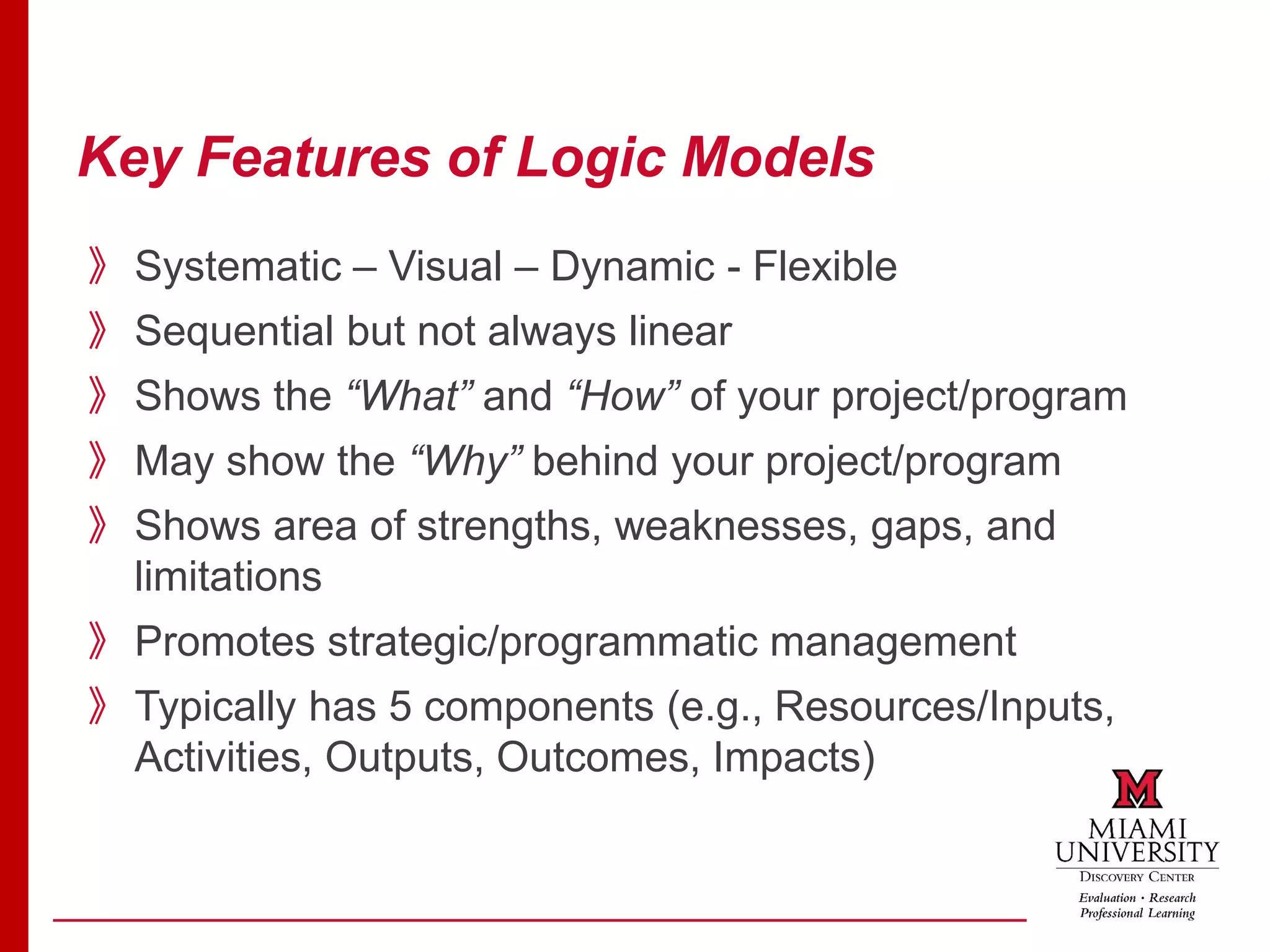 Key Features of Logic Models
》Systematic – Visual – Dynamic - Flexible
》Sequential but not always linear
》Shows the “What” and “How” of your project/program
》May show the “Why” behind your project/program
》Shows area of strengths, weaknesses, gaps, and
limitations
》Promotes strategic/programmatic management
》Typically has 5 components (e.g., Resources/Inputs,
Activities, Outputs, Outcomes, Impacts)
 