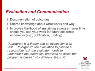 Evaluation and Communication
》Documentation of outcomes
》Shared knowledge about what works and why
》Improves likelihood of sustaining a program over time
should you use your work for future academic
endeavors (e.g., publication, funding)
“A program is a theory and an evaluation is its
test. . . to organize the evaluation to provide a
responsible test, the evaluator needs to
understand the theoretical premises on which the
program is based.” - Carol Weiss (1998, p. 55)
 