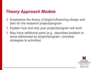 Theory Approach Models
》Emphasize the theory of [logic] influencing design and
plan for the research project/program
》Explain how and why your project/program will work
》May have additional parts (e.g., describes problem or
issue addressed by project/program, connects
strategies to activities)
 