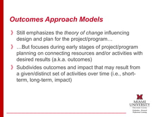 Outcomes Approach Models
》Still emphasizes the theory of change influencing
design and plan for the project/program…
》…But focuses during early stages of project/program
planning on connecting resources and/or activities with
desired results (a.k.a. outcomes)
》Subdivides outcomes and impact that may result from
a given/distinct set of activities over time (i.e., short-
term, long-term, impact)
 