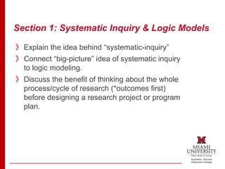 Section 1: Systematic Inquiry & Logic Models
》Explain the idea behind “systematic-inquiry”
》Connect “big-picture” idea of systematic inquiry
to logic modeling.
》Discuss the benefit of thinking about the whole
process/cycle of research (*outcomes first)
before designing a research project or program
plan.
 