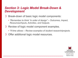 Section 3: Logic Model Break-Down &
Development
》Break-down of basic logic model components:
• *Remember to think “in order of design” – Outcomes, Impact,
Resources/Inputs, Activities, and Outputs.
》Review of logic model component examples.
• *If time allows – Review examples of student research/projects.
》Offer additional logic model resources.
 