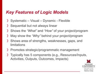 Key Features of Logic Models
》Systematic – Visual – Dynamic - Flexible
》Sequential but not always linear
》Shows the “What” and “How” of your project/program
》May show the “Why” behind your project/program
》Shows area of strengths, weaknesses, gaps, and
limitations
》Promotes strategic/programmatic management
》Typically has 5 components (e.g., Resources/Inputs,
Activities, Outputs, Outcomes, Impacts)
 