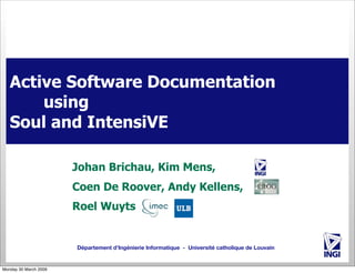 Active Software Documentation
using
Soul and IntensiVE
Johan Brichau, Kim Mens,
Coen De Roover, Andy Kellens,
Roel Wuyts

Département d’Ingénierie Informatique - Université catholique de Louvain

Monday 30 March 2009

 