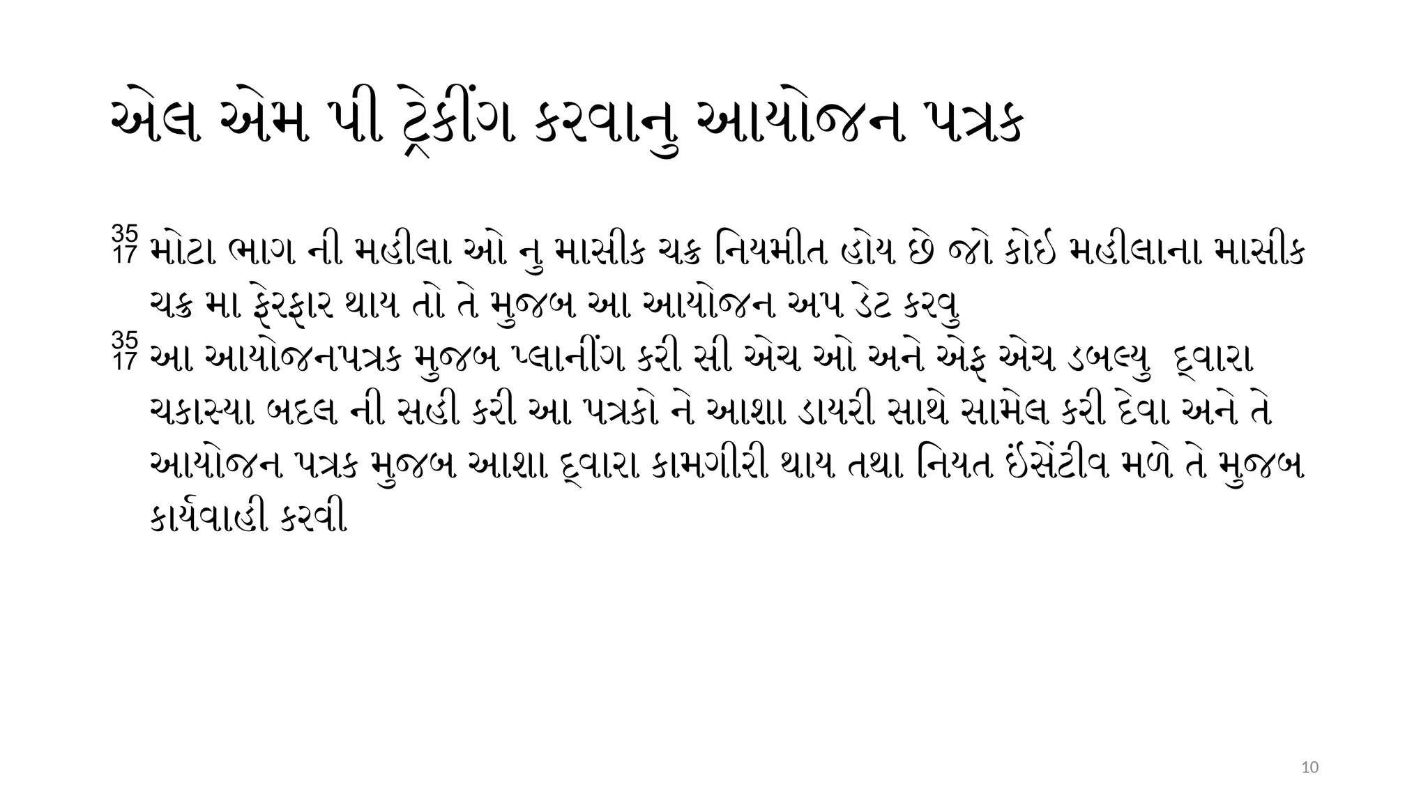 10
એલ એમ પી ટ્રેકીંગ કરવાનુ આયોજન પત્રક
 મોટા ભાગ ની મહીલા ઓ નુ માસીક ચક્ર નિયમીત હોય છે જો કોઇ મહીલાના માસીક
ચક્ર મા ફેરફાર થાય તો તે મુજબ આ આયોજન અપ ડેટ કરવુ
 આ આયોજનપત્રક મુજબ પ્લાનીંગ કરી સી એચ ઓ અને એફ એચ ડબલ્યુ દ્વારા
ચકાસ્યા બદલ ની સહી કરી આ પત્રકો ને આશા ડાયરી સાથે સામેલ કરી દેવા અને તે
આયોજન પત્રક મુજબ આશા દ્વારા કામગીરી થાય તથા નિયત ઇંસેંટીવ મળે તે મુજબ
કાર્યવાહી કરવી
 