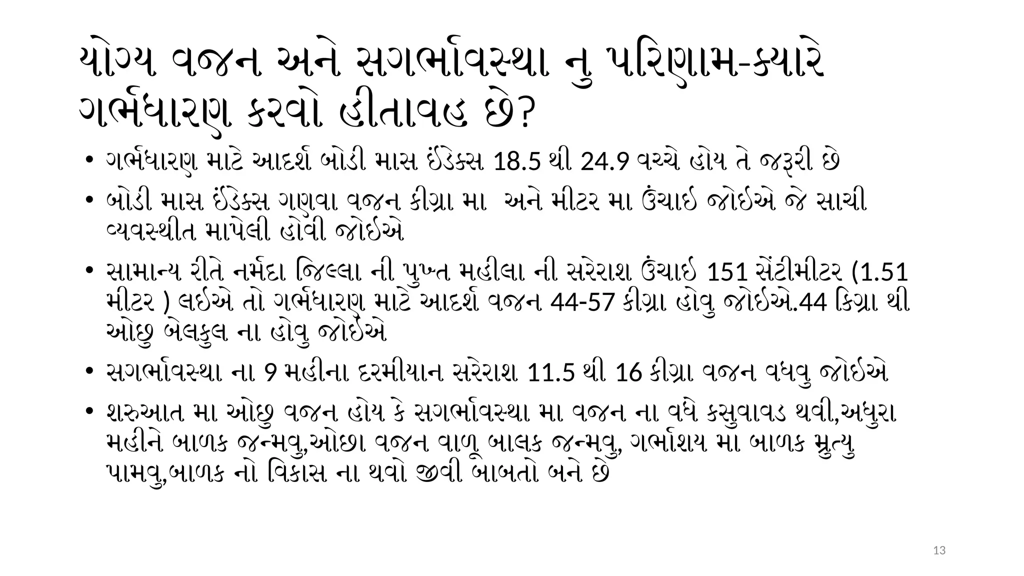 13
યોગ્ય વજન અને સગર્ભાવસ્થા નુ પરિણામ-ક્યારે
ગર્ભધારણ કરવો હીતાવહ છે?
• ગર્ભધારણ માટે આદર્શ બોડી માસ ઇંડેક્સ 18.5 થી 24.9 વચ્ચે હોય તે જરૂરી છે
• બોડી માસ ઇંડેક્સ ગણવા વજન કીગ્રા મા અને મીટર મા ઉંચાઇ જોઇએ જે સાચી
વ્યવસ્થીત માપેલી હોવી જોઇએ
• સામાન્ય રીતે નર્મદા જિલ્લા ની પુખ્ત મહીલા ની સરેરાશ ઉંચાઇ 151 સેંટીમીટર (1.51
મીટર ) લઇએ તો ગર્ભધારણ માટે આદર્શ વજન 44-57 કીગ્રા હોવુ જોઇએ.44 કિગ્રા થી
ઓછુ બેલકુલ ના હોવુ જોઇએ
• સગર્ભાવસ્થા ના 9 મહીના દરમીયાન સરેરાશ 11.5 થી 16 કીગ્રા વજન વધવુ જોઇએ
• શરુઆત મા ઓછુ વજન હોય કે સગર્ભાવસ્થા મા વજન ના વધે કસુવાવડ થવી,અધુરા
મહીને બાળક જન્મવુ,ઓછા વજન વાળૂ બાલક જન્મવુ, ગર્ભાશય મા બાળક મ્રુત્યુ
પામવુ,બાળક નો વિકાસ ના થવો જીવી બાબતો બને છે
 