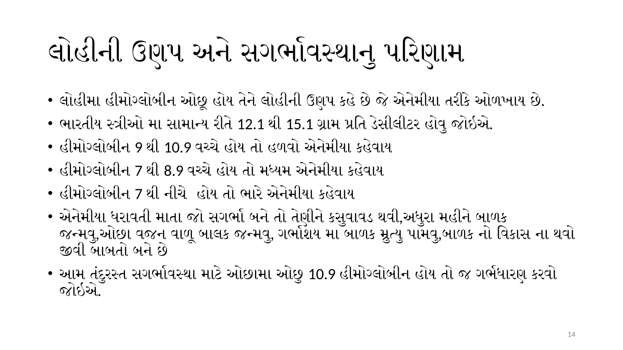 14
લોહીની ઉણપ અને સગર્ભાવસ્થાનુ પરિણામ
• લોહીમા હીમોગ્લોબીન ઓછૂ હોય તેને લોહીની ઉણપ કહે છે જે એનેમીયા તરીકે ઓળખાય છે.
• ભારતીય સ્ત્રીઓ મા સામાન્ય રીતે 12.1 થી 15.1 ગ્રામ પ્રતિ ડેસીલીટર હોવુ જોઇએ.
• હીમોગ્લોબીન 9 થી 10.9 વચ્ચે હોય તો હળવો એનેમીયા કહેવાય
• હીમોગ્લોબીન 7 થી 8.9 વચ્ચે હોય તો મધ્યમ એનેમીયા કહેવાય
• હીમોગ્લોબીન 7 થી નીચે હોય તો ભારે એનેમીયા કહેવાય
• એનેમીયા ધરાવતી માતા જો સગર્ભા બને તો તેણીને કસુવાવડ થવી,અધુરા મહીને બાળક
જન્મવુ,ઓછા વજન વાળૂ બાલક જન્મવુ, ગર્ભાશય મા બાળક મ્રુત્યુ પામવુ,બાળક નો વિકાસ ના થવો
જીવી બાબતો બને છે
• આમ તંદુરસ્ત સગર્ભાવસ્થા માટે ઓછામા ઓછુ 10.9 હીમોગ્લોબીન હોય તો જ ગર્ભધારણ કરવો
જોઇએ.
 
