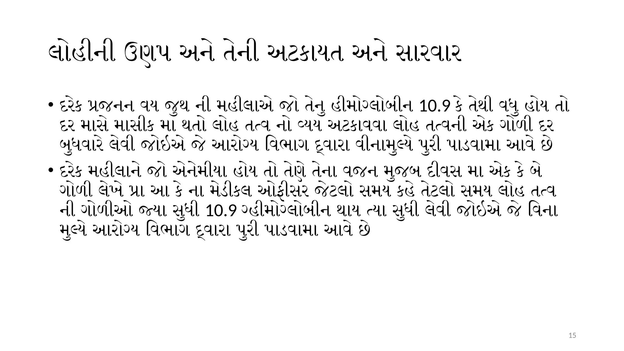 15
લોહીની ઉણપ અને તેની અટકાયત અને સારવાર
• દરેક પ્રજનન વય જુથ ની મહીલાએ જો તેનુ હીમોગ્લોબીન 10.9 કે તેથી વધુ હોય તો
દર માસે માસીક મા થતો લોહ તત્વ નો વ્યય અટકાવવા લોહ તત્વની એક ગોળી દર
બુધવારે લેવી જોઇએ જે આરોગ્ય વિભાગ દ્વારા વીનામુલ્યે પુરી પાડવામા આવે છે
• દરેક મહીલાને જો એનેમીયા હોય તો તેણે તેના વજન મુજબ દીવસ મા એક કે બે
ગોળી લેખે પ્રા આ કે ના મેડીકલ ઓફીસર જેટલો સમય કહે તેટલો સમય લોહ તત્વ
ની ગોળીઓ જ્યા સુધી 10.9 ગ્હીમોગ્લોબીન થાય ત્યા સુધી લેવી જોઇએ જે વિના
મુલ્યે આરોગ્ય વિભાગ દ્વારા પુરી પાડવામા આવે છે
 