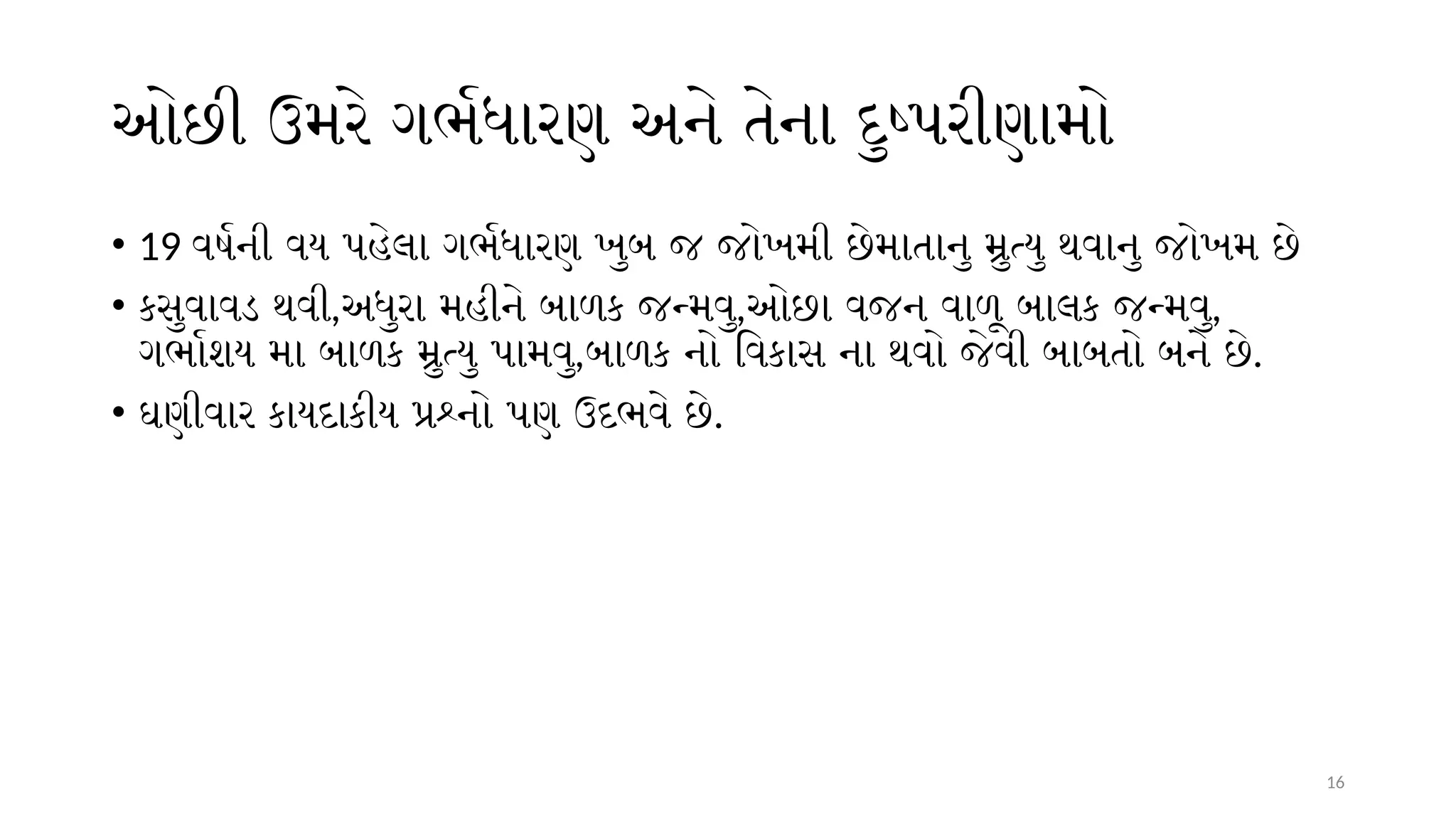 16
ઓછી ઉમરે ગર્ભધારણ અને તેના દુષ્પરીણામો
• 19 વર્ષની વય પહેલા ગર્ભધારણ ખુબ જ જોખમી છેમાતાનુ મ્રુત્યુ થવાનુ જોખમ છે
• કસુવાવડ થવી,અધુરા મહીને બાળક જન્મવુ,ઓછા વજન વાળૂ બાલક જન્મવુ,
ગર્ભાશય મા બાળક મ્રુત્યુ પામવુ,બાળક નો વિકાસ ના થવો જેવી બાબતો બને છે.
• ઘણીવાર કાયદાકીય પ્રશ્નો પણ ઉદભવે છે.
 