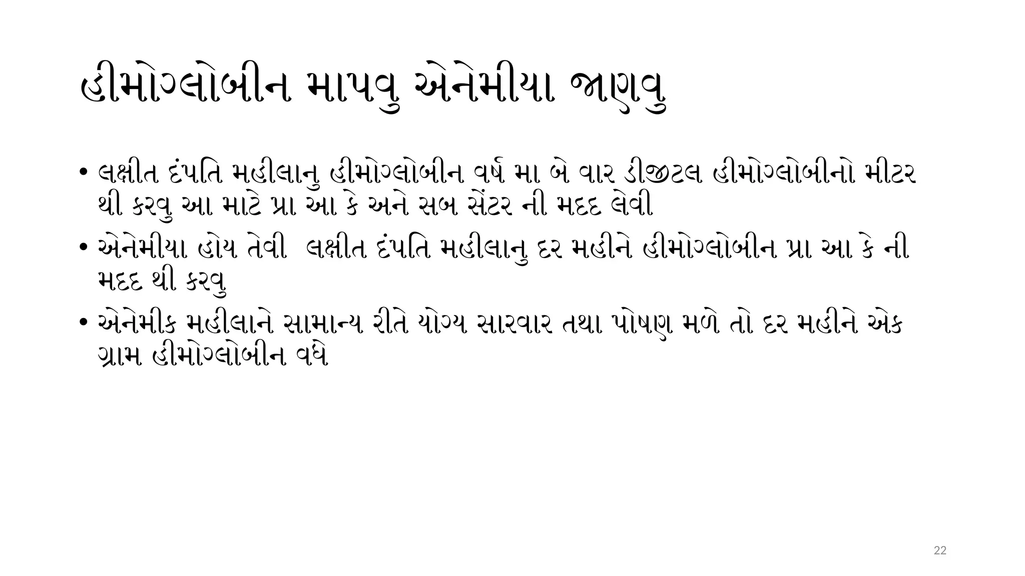 22
હીમોગ્લોબીન માપવુ એનેમીયા જાણવુ
• લક્ષીત દંપતિ મહીલાનુ હીમોગ્લોબીન વર્ષ મા બે વાર ડીજીટલ હીમોગ્લોબીનો મીટર
થી કરવુ આ માટે પ્રા આ કે અને સબ સેંટર ની મદદ લેવી
• એનેમીયા હોય તેવી લક્ષીત દંપતિ મહીલાનુ દર મહીને હીમોગ્લોબીન પ્રા આ કે ની
મદદ થી કરવુ
• એનેમીક મહીલાને સામાન્ય રીતે યોગ્ય સારવાર તથા પોષણ મળે તો દર મહીને એક
ગ્રામ હીમોગ્લોબીન વધે
 