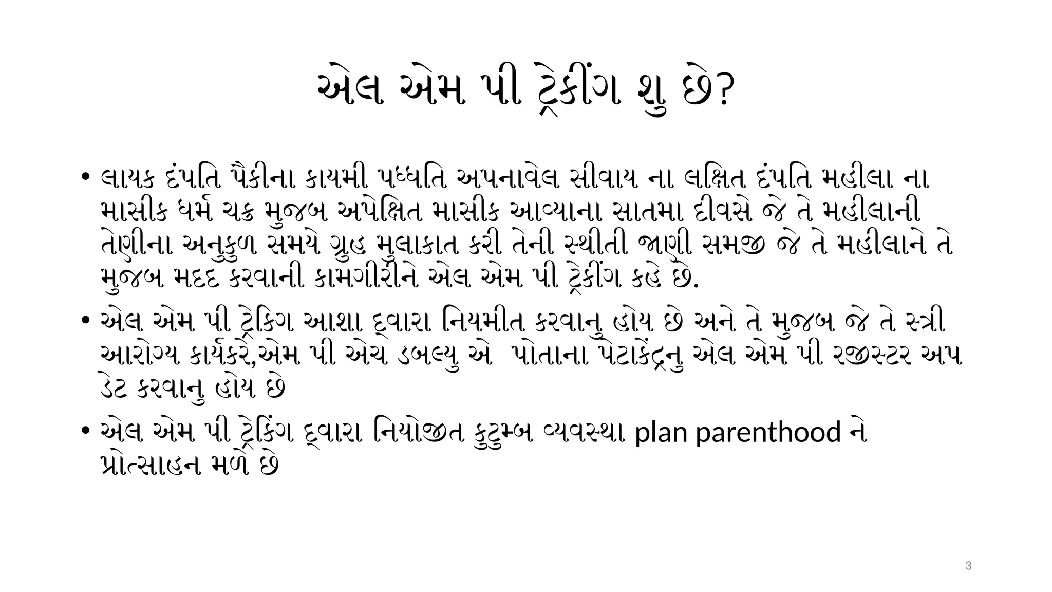 3
એલ એમ પી ટ્રેકીંગ શુ છે?
• લાયક દંપતિ પૈકીના કાયમી પધ્ધતિ અપનાવેલ સીવાય ના લક્ષિત દંપતિ મહીલા ના
માસીક ધર્મ ચક્ર મુજબ અપેક્ષિત માસીક આવ્યાના સાતમા દીવસે જે તે મહીલાની
તેણીના અનુકુળ સમયે ગ્રુહ મુલાકાત કરી તેની સ્થીતી જાણી સમજી જે તે મહીલાને તે
મુજબ મદદ કરવાની કામગીરીને એલ એમ પી ટ્રેકીંગ કહે છે.
• એલ એમ પી ટ્રેકિગ આશા દ્વારા નિયમીત કરવાનુ હોય છે અને તે મુજબ જે તે સ્ત્રી
આરોગ્ય કાર્યકરે,એમ પી એચ ડબલ્યુ એ પોતાના પેટાકેંદ્રનુ એલ એમ પી રજીસ્ટર અપ
ડેટ કરવાનુ હોય છે
• એલ એમ પી ટ્રેકિંગ દ્વારા નિયોજીત કુટુમ્બ વ્યવસ્થા plan parenthood ને
પ્રોત્સાહન મળે છે
 