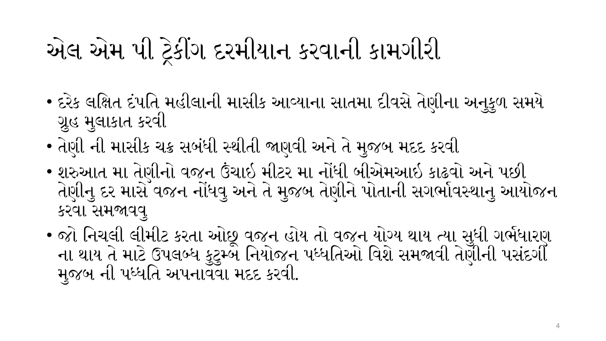 4
એલ એમ પી ટ્રેકીંગ દરમીયાન કરવાની કામગીરી
• દરેક લક્ષિત દંપતિ મહીલાની માસીક આવ્યાના સાતમા દીવસે તેણીના અનુકુળ સમયે
ગ્રુહ મુલાકાત કરવી
• તેણી ની માસીક ચક્ર સબંધી સ્થીતી જાણવી અને તે મુજબ મદદ કરવી
• શરુઆત મા તેણીનો વજન ઉંચાઇ મીટર મા નોંધી બીએમઆઇ કાઢવો અને પછી
તેણીનુ દર માસે વજન નોંધવુ અને તે મુજબ તેણીને પોતાની સગર્ભાવસ્થાનુ આયોજન
કરવા સમજાવવુ
• જો નિચલી લીમીટ કરતા ઓછૂ વજન હોય તો વજન યોગ્ય થાય ત્યા સુધી ગર્ભધારણ
ના થાય તે માટે ઉપલબ્ધ કુટુમ્બ નિયોજન પધ્ધતિઓ વિશે સમજાવી તેણીની પસંદગી
મુજબ ની પધ્ધતિ અપનાવવા મદદ કરવી.
 