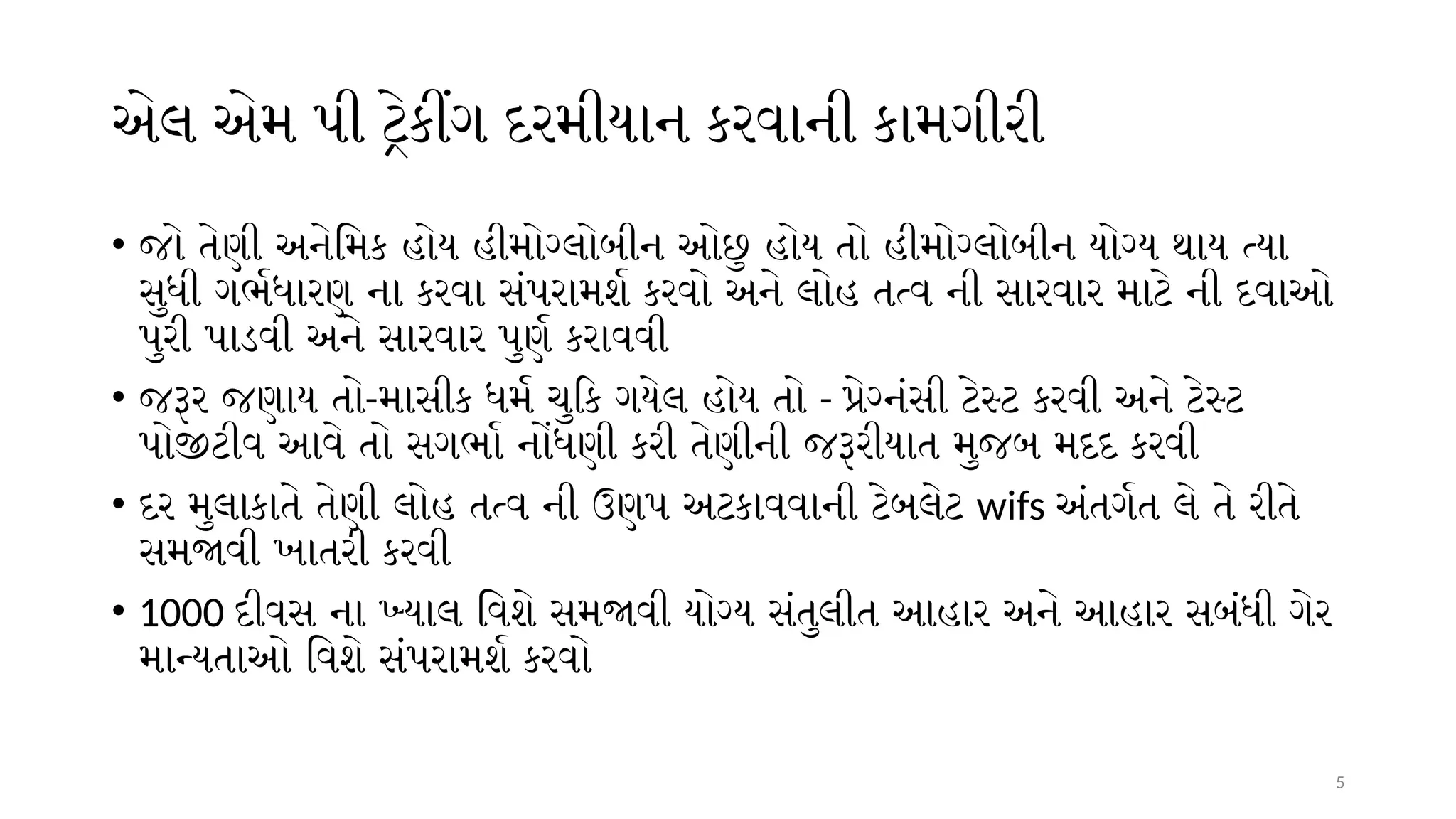 5
એલ એમ પી ટ્રેકીંગ દરમીયાન કરવાની કામગીરી
• જો તેણી અનેમિક હોય હીમોગ્લોબીન ઓછુ હોય તો હીમોગ્લોબીન યોગ્ય થાય ત્યા
સુધી ગર્ભધારણ ના કરવા સંપરામર્શ કરવો અને લોહ તત્વ ની સારવાર માટે ની દવાઓ
પુરી પાડવી અને સારવાર પુર્ણ કરાવવી
• જરૂર જણાય તો-માસીક ધર્મ ચુકિ ગયેલ હોય તો - પ્રેગ્નંસી ટેસ્ટ કરવી અને ટેસ્ટ
પોજીટીવ આવે તો સગર્ભા નોંધણી કરી તેણીની જરૂરીયાત મુજબ મદદ કરવી
• દર મુલાકાતે તેણી લોહ તત્વ ની ઉણપ અટકાવવાની ટેબલેટ wifs અંતર્ગત લે તે રીતે
સમજાવી ખાતરી કરવી
• 1000 દીવસ ના ખ્યાલ વિશે સમજાવી યોગ્ય સંતુલીત આહાર અને આહાર સબંધી ગેર
માન્યતાઓ વિશે સંપરામર્શ કરવો
 