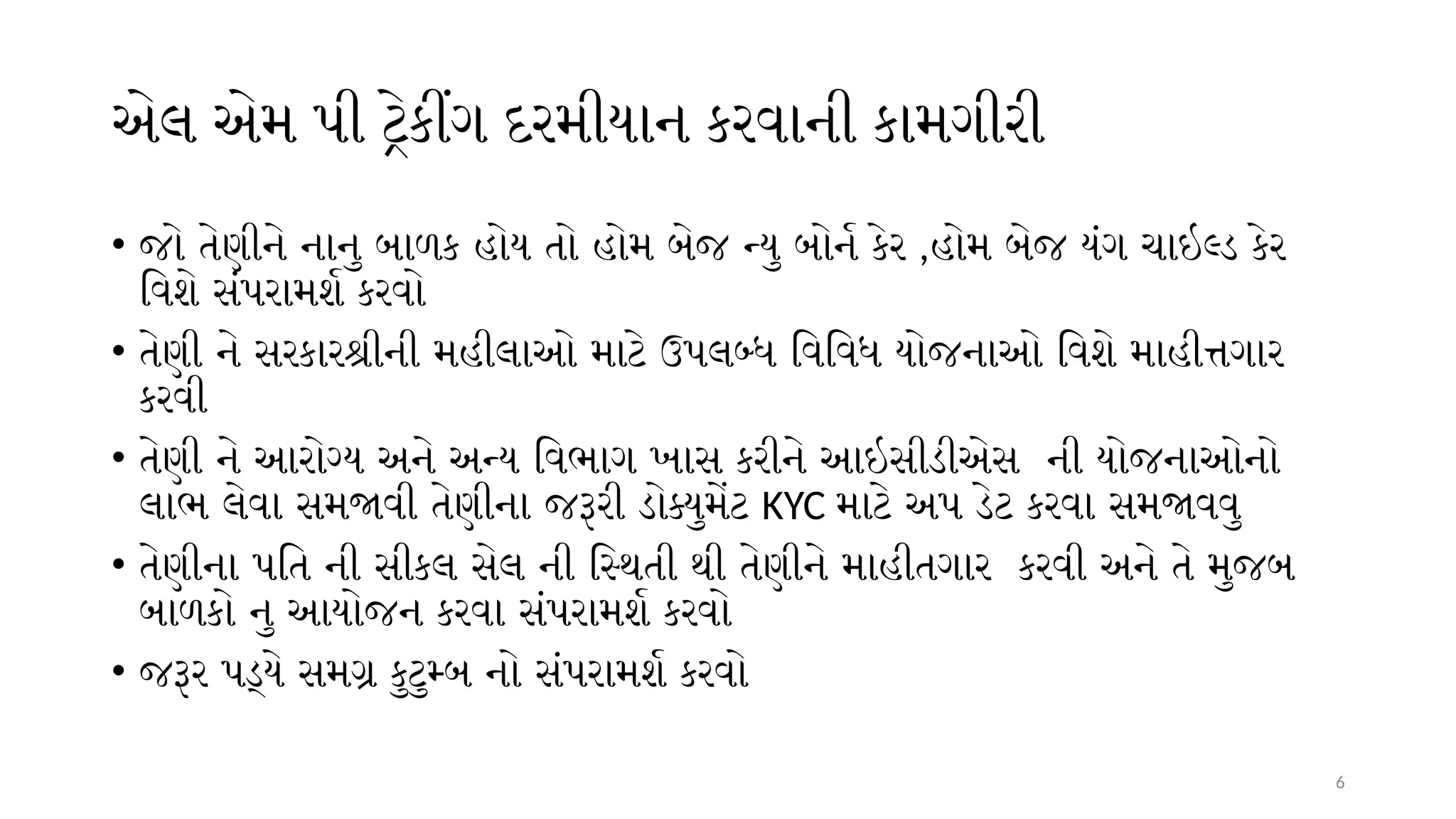 6
એલ એમ પી ટ્રેકીંગ દરમીયાન કરવાની કામગીરી
• જો તેણીને નાનુ બાળક હોય તો હોમ બેજ ન્યુ બોર્ન કેર ,હોમ બેજ યંગ ચાઇલ્ડ કેર
વિશે સંપરામર્શ કરવો
• તેણી ને સરકારશ્રીની મહીલાઓ માટે ઉપલબ્ધ વિવિધ યોજનાઓ વિશે માહીત્તગાર
કરવી
• તેણી ને આરોગ્ય અને અન્ય વિભાગ ખાસ કરીને આઇસીડીએસ ની યોજનાઓનો
લાભ લેવા સમજાવી તેણીના જરૂરી ડોક્યુમેંટ KYC માટે અપ ડેટ કરવા સમજાવવુ
• તેણીના પતિ ની સીકલ સેલ ની સ્થિતી થી તેણીને માહીતગાર કરવી અને તે મુજબ
બાળકો નુ આયોજન કરવા સંપરામર્શ કરવો
• જરૂર પડ્યે સમગ્ર કુટુમ્બ નો સંપરામર્શ કરવો
 