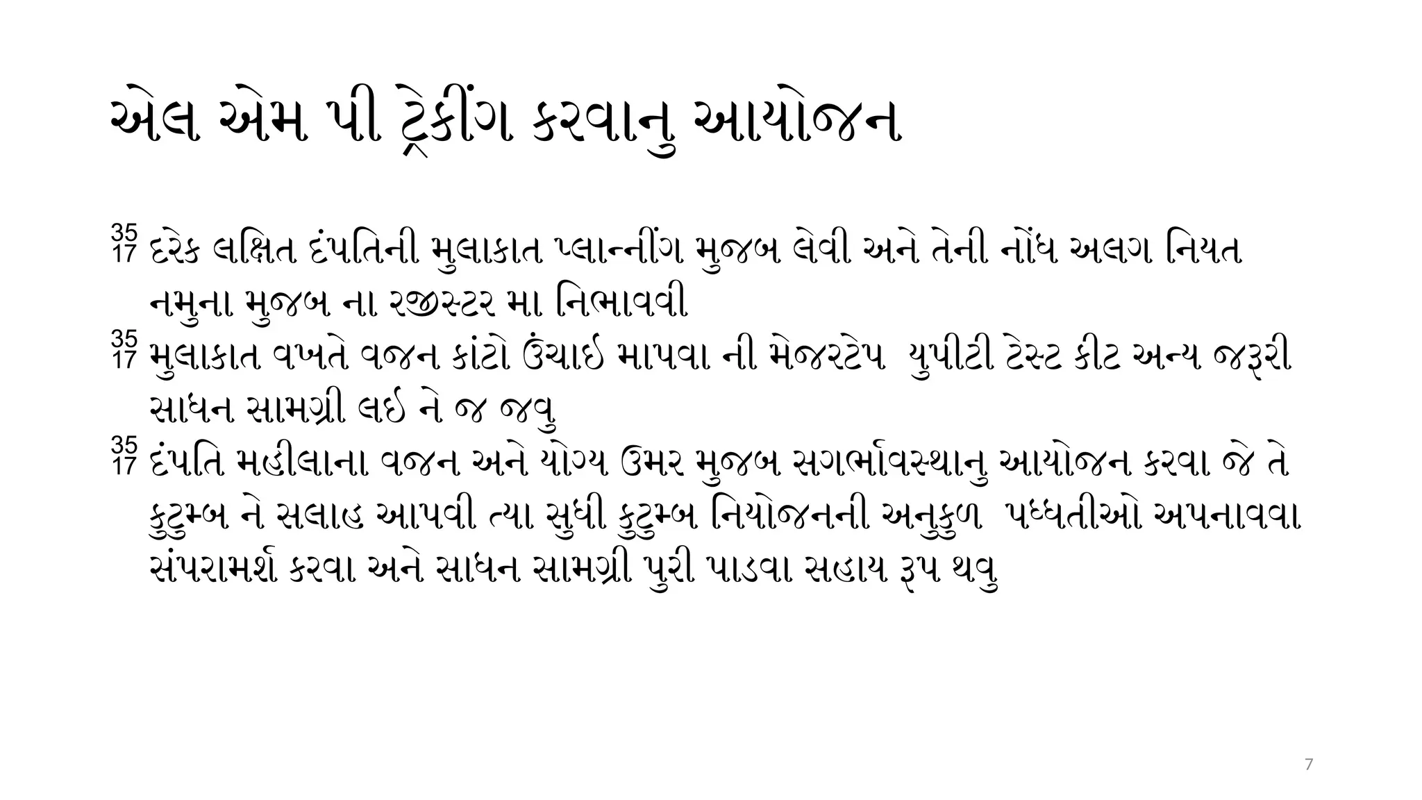 7
એલ એમ પી ટ્રેકીંગ કરવાનુ આયોજન
 દરેક લક્ષિત દંપતિની મુલાકાત પ્લાન્નીંગ મુજબ લેવી અને તેની નોંધ અલગ નિયત
નમુના મુજબ ના રજીસ્ટર મા નિભાવવી
 મુલાકાત વખતે વજન કાંટો ઉંચાઇ માપવા ની મેજરટેપ યુપીટી ટેસ્ટ કીટ અન્ય જરૂરી
સાધન સામગ્રી લઇ ને જ જવુ
 દંપતિ મહીલાના વજન અને યોગ્ય ઉમર મુજબ સગર્ભાવસ્થાનુ આયોજન કરવા જે તે
કુટુમ્બ ને સલાહ આપવી ત્યા સુધી કુટુમ્બ નિયોજનની અનુકુળ પધ્ધતીઓ અપનાવવા
સંપરામર્શ કરવા અને સાધન સામગ્રી પુરી પાડવા સહાય રૂપ થવુ
 