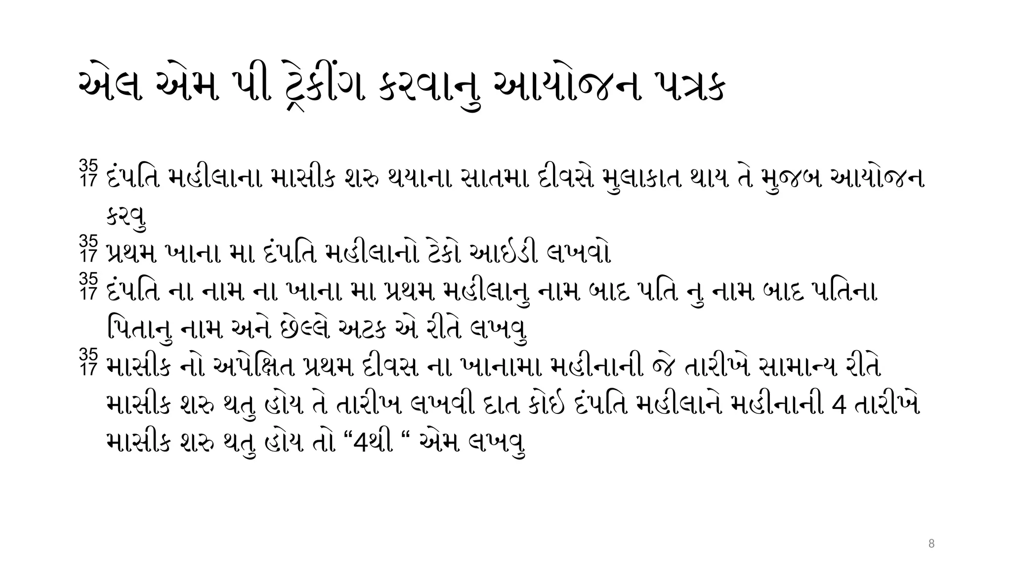 8
એલ એમ પી ટ્રેકીંગ કરવાનુ આયોજન પત્રક
 દંપતિ મહીલાના માસીક શરુ થયાના સાતમા દીવસે મુલાકાત થાય તે મુજબ આયોજન
કરવુ
 પ્રથમ ખાના મા દંપતિ મહીલાનો ટેકો આઇડી લખવો
 દંપતિ ના નામ ના ખાના મા પ્રથમ મહીલાનુ નામ બાદ પતિ નુ નામ બાદ પતિના
પિતાનુ નામ અને છેલ્લે અટક એ રીતે લખવુ
 માસીક નો અપેક્ષિત પ્રથમ દીવસ ના ખાનામા મહીનાની જે તારીખે સામાન્ય રીતે
માસીક શરુ થતુ હોય તે તારીખ લખવી દાત કોઇ દંપતિ મહીલાને મહીનાની 4 તારીખે
માસીક શરુ થતુ હોય તો “4થી “ એમ લખવુ
 