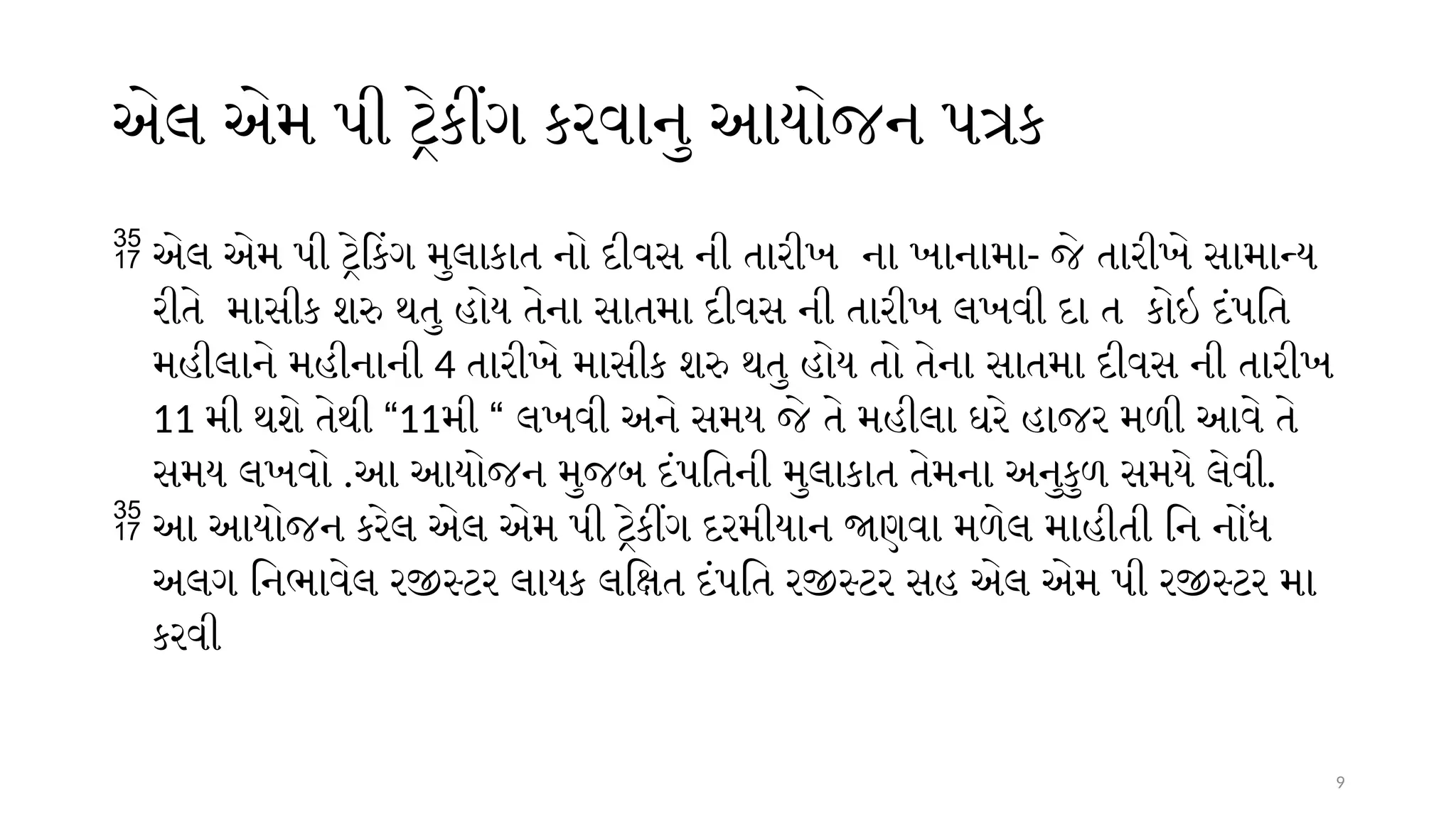 9
એલ એમ પી ટ્રેકીંગ કરવાનુ આયોજન પત્રક
 એલ એમ પી ટ્રેકિંગ મુલાકાત નો દીવસ ની તારીખ ના ખાનામા- જે તારીખે સામાન્ય
રીતે માસીક શરુ થતુ હોય તેના સાતમા દીવસ ની તારીખ લખવી દા ત કોઇ દંપતિ
મહીલાને મહીનાની 4 તારીખે માસીક શરુ થતુ હોય તો તેના સાતમા દીવસ ની તારીખ
11 મી થશે તેથી “11મી “ લખવી અને સમય જે તે મહીલા ઘરે હાજર મળી આવે તે
સમય લખવો .આ આયોજન મુજબ દંપતિની મુલાકાત તેમના અનુકુળ સમયે લેવી.
 આ આયોજન કરેલ એલ એમ પી ટ્રેકીંગ દરમીયાન જાણવા મળેલ માહીતી નિ નોંધ
અલગ નિભાવેલ રજીસ્ટર લાયક લક્ષિત દંપતિ રજીસ્ટર સહ એલ એમ પી રજીસ્ટર મા
કરવી
 