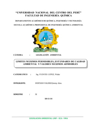 “UNIVERSIDAD NACIONAL DEL CENTRO DEL PERÚ” 
FACULTAD DE INGENIERÍA QUÍMICA 
DEPARTAMENTO ACADÉMICO DE QUÍMICA, INGENIERÍA Y TECNOLOGÍA 
ESCUELA ACADÉMICA PROFESIONAL DE INGENIERÍA QUÍMICA AMBIENTAL 
CÁTEDRA : LEGISLACIÓN AMBIENTAL 
LIMITES MÁXIMOS PERMISIBLES, ESTÁNDARES DE CALIDAD 
AMBIENTAL Y VALORES MÁXIMOS ADMISIBLES 
CATEDRÁTICO : Ing. FUENTES LÓPEZ, Walter 
INTEGRANTE: HURTADO VALERIO Jimmy Alan. 
SEMESTRE : IX 
18-11-14 
LEGISLACION AMBIENTAL: LMP – ECA - VMA 
 